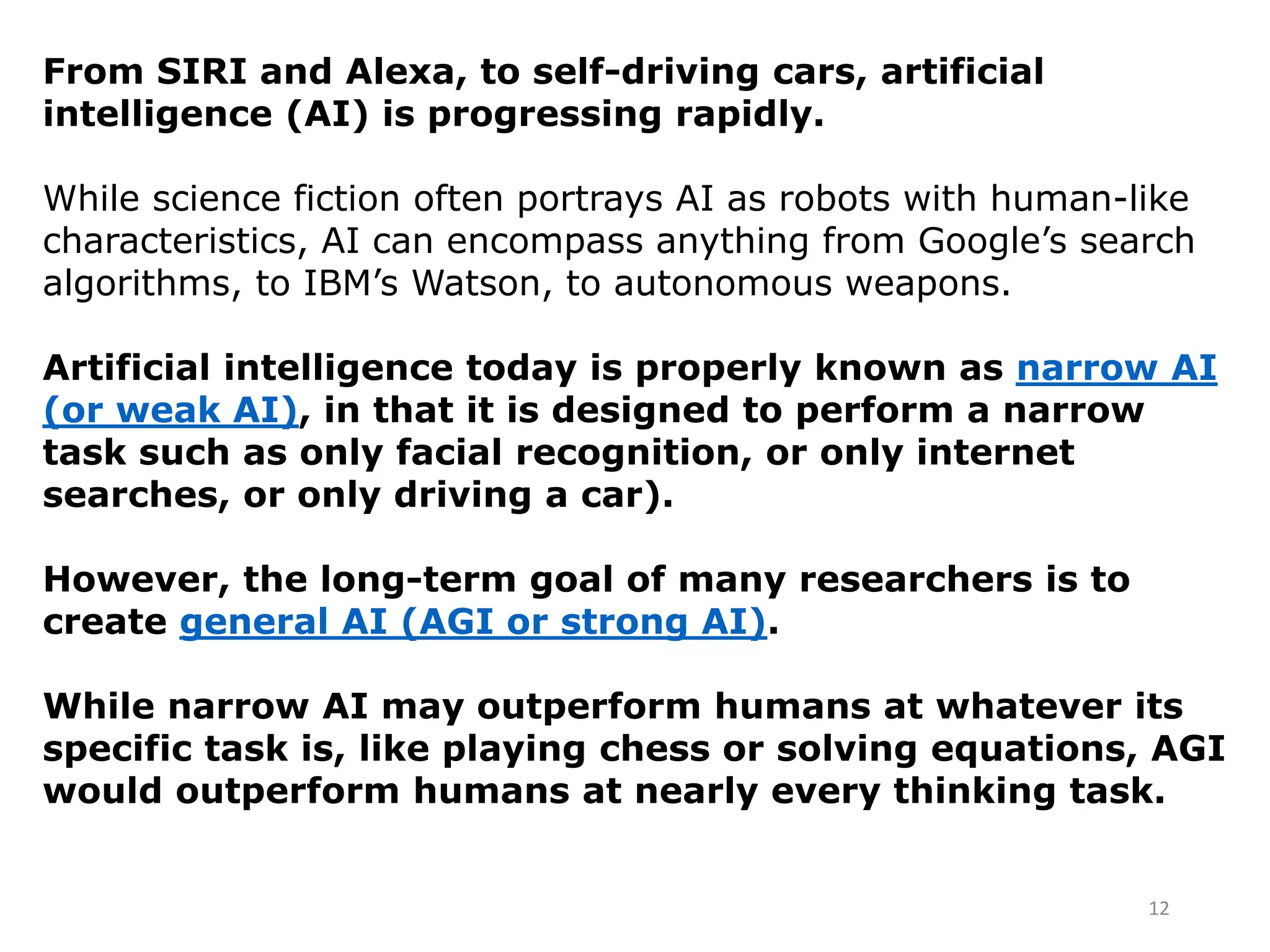 From SIRI and Alexa, to self-driving cars, artificial
intelligence (AI) is progressing rapidly.
While science fiction often portrays AI as robots with human-like
characteristics, AI can encompass anything from Google’s search
algorithms, to IBM’s Watson, to autonomous weapons.
Artificial intelligence today is properly known as narrow AI
(or weak AI), in that it is designed to perform a narrow
task such as only facial recognition, or only internet
searches, or only driving a car).
However, the long-term goal of many researchers is to
create general AI (AGI or strong AI).
While narrow AI may outperform humans at whatever its
specific task is, like playing chess or solving equations, AGI
would outperform humans at nearly every thinking task.
12
 