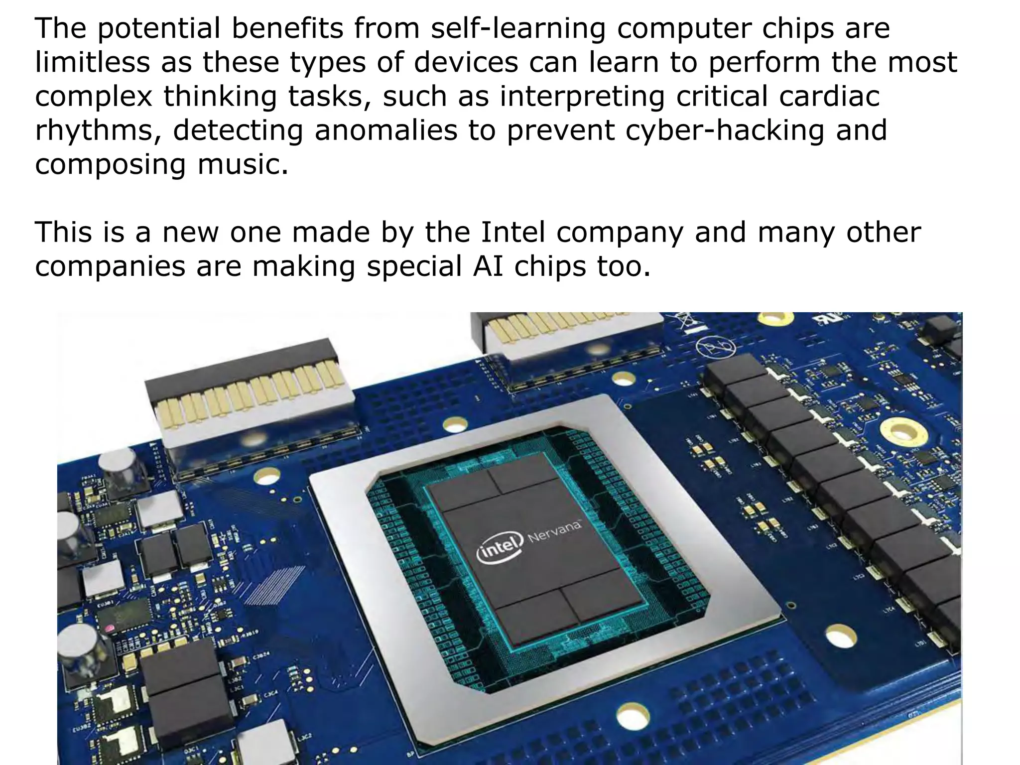 14
The potential benefits from self-learning computer chips are
limitless as these types of devices can learn to perform the most
complex thinking tasks, such as interpreting critical cardiac
rhythms, detecting anomalies to prevent cyber-hacking and
composing music.
This is a new one made by the Intel company and many other
companies are making special AI chips too.
 