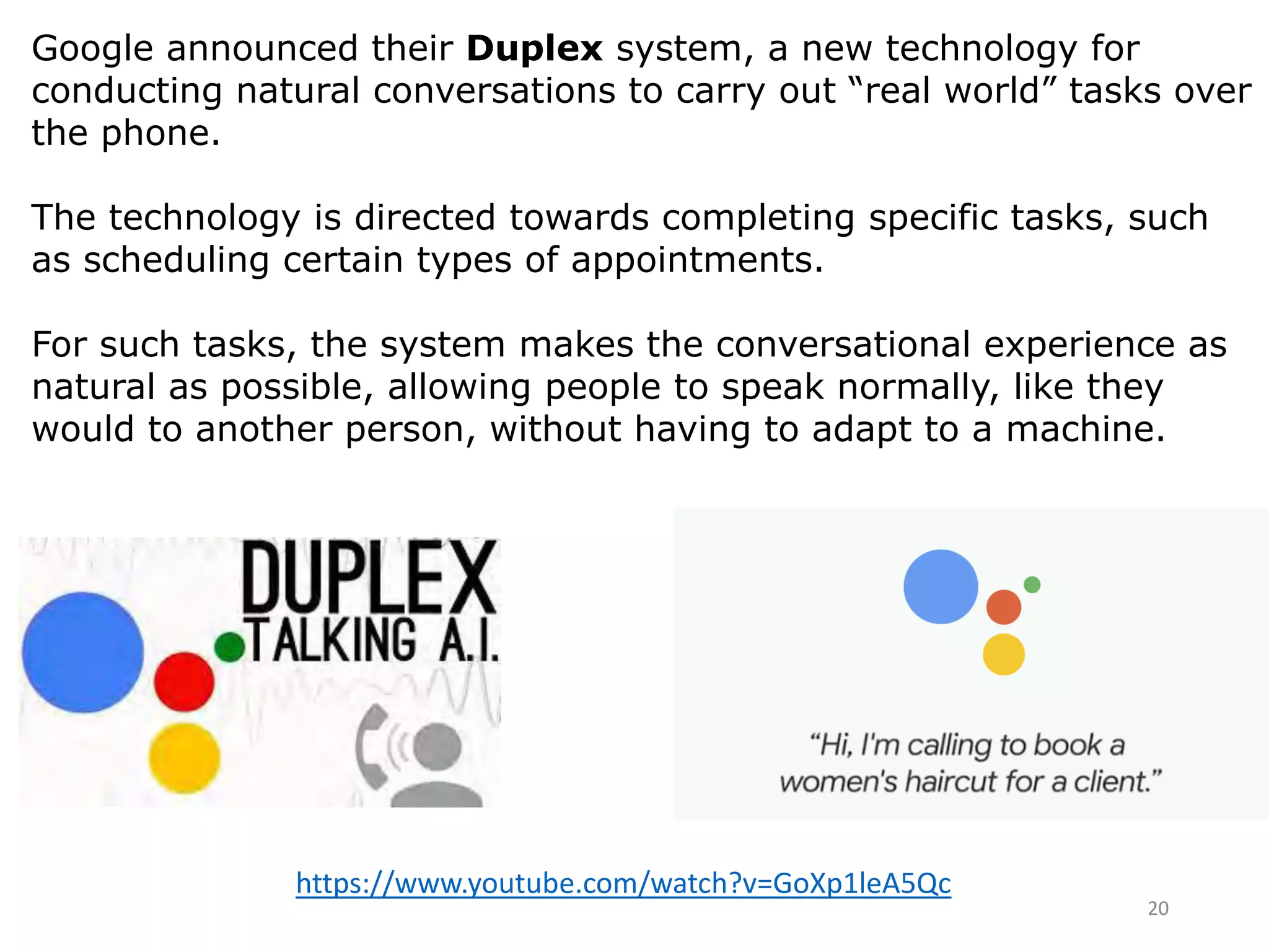 20
https://www.youtube.com/watch?v=GoXp1leA5Qc
Google announced their Duplex system, a new technology for
conducting natural conversations to carry out “real world” tasks over
the phone.
The technology is directed towards completing specific tasks, such
as scheduling certain types of appointments.
For such tasks, the system makes the conversational experience as
natural as possible, allowing people to speak normally, like they
would to another person, without having to adapt to a machine.
 