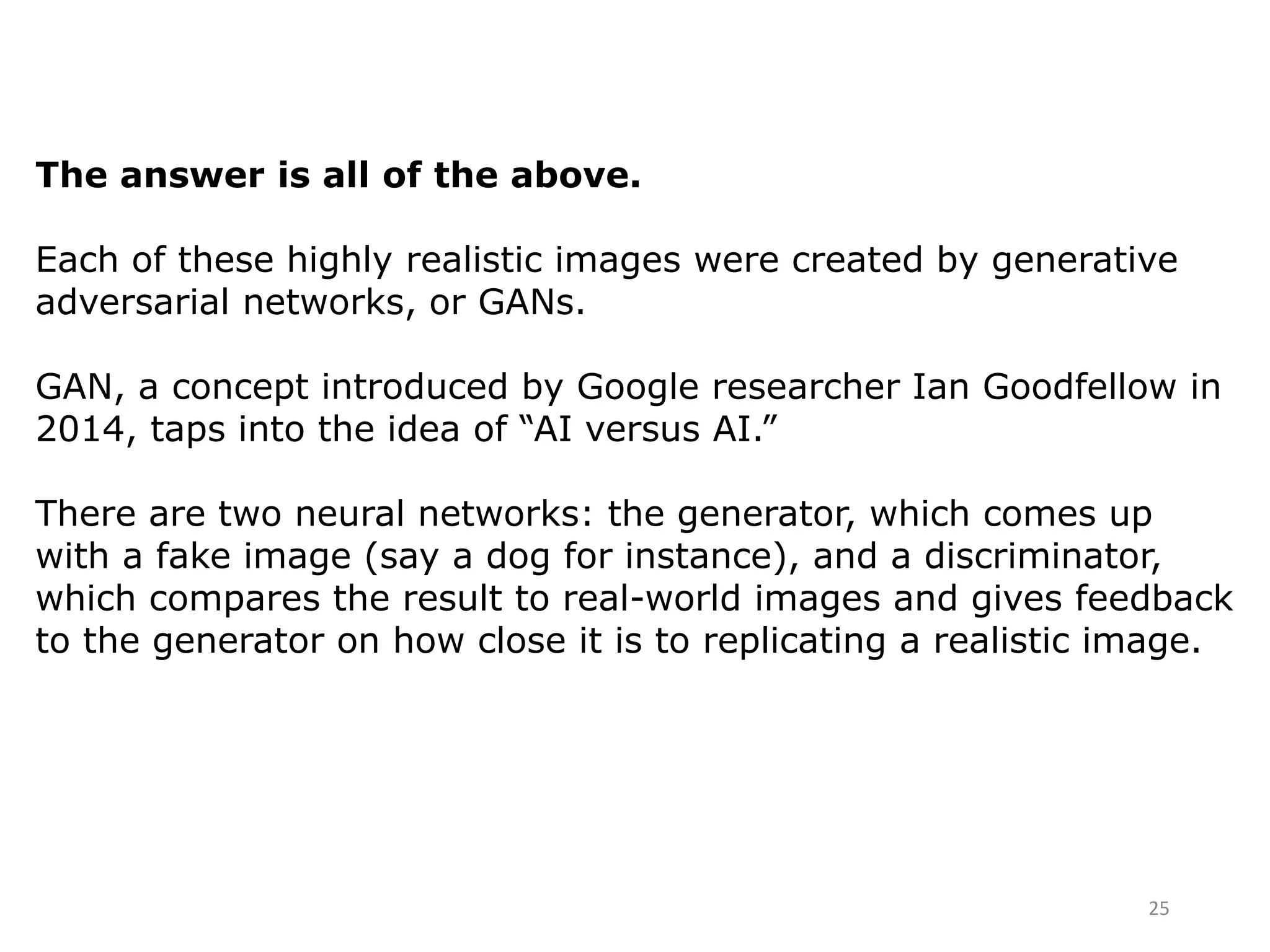 25
The answer is all of the above.
Each of these highly realistic images were created by generative
adversarial networks, or GANs.
GAN, a concept introduced by Google researcher Ian Goodfellow in
2014, taps into the idea of “AI versus AI.”
There are two neural networks: the generator, which comes up
with a fake image (say a dog for instance), and a discriminator,
which compares the result to real-world images and gives feedback
to the generator on how close it is to replicating a realistic image.
 
