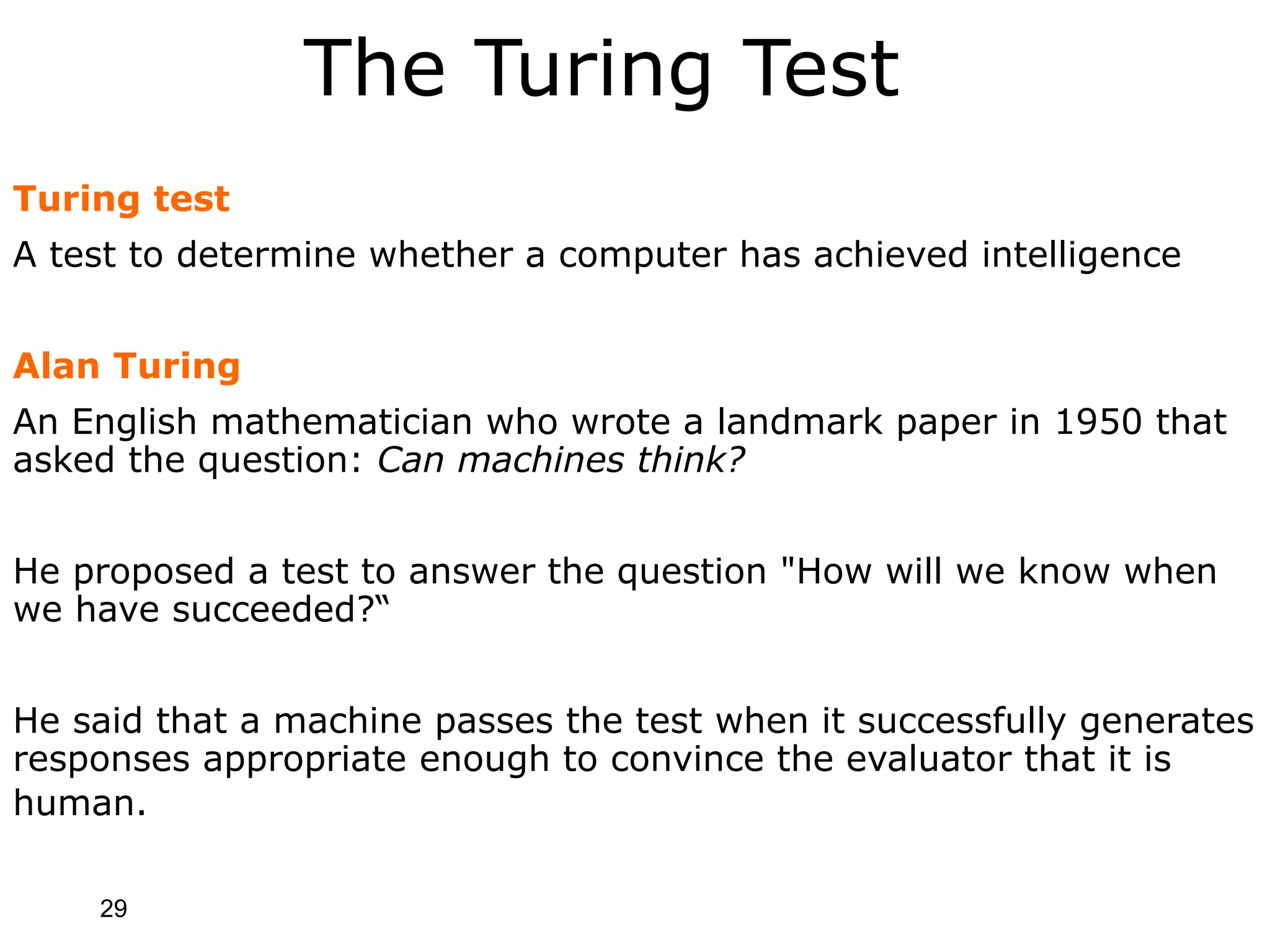 29
The Turing Test
Turing test
A test to determine whether a computer has achieved intelligence
Alan Turing
An English mathematician who wrote a landmark paper in 1950 that
asked the question: Can machines think?
He proposed a test to answer the question "How will we know when
we have succeeded?“
He said that a machine passes the test when it successfully generates
responses appropriate enough to convince the evaluator that it is
human.
 