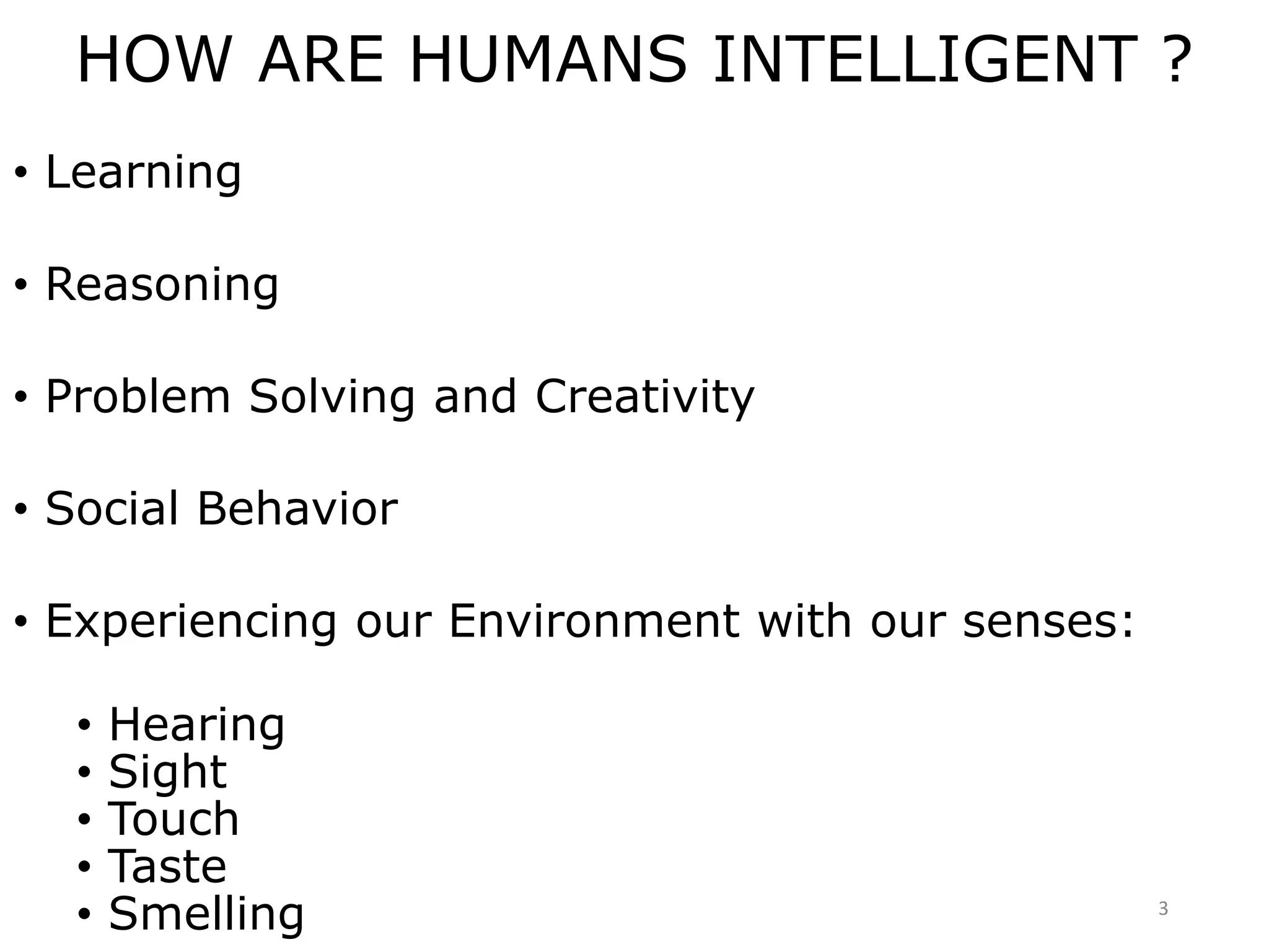 HOW ARE HUMANS INTELLIGENT ?
• Learning
• Reasoning
• Problem Solving and Creativity
• Social Behavior
• Experiencing our Environment with our senses:
• Hearing
• Sight
• Touch
• Taste
• Smelling 3
 