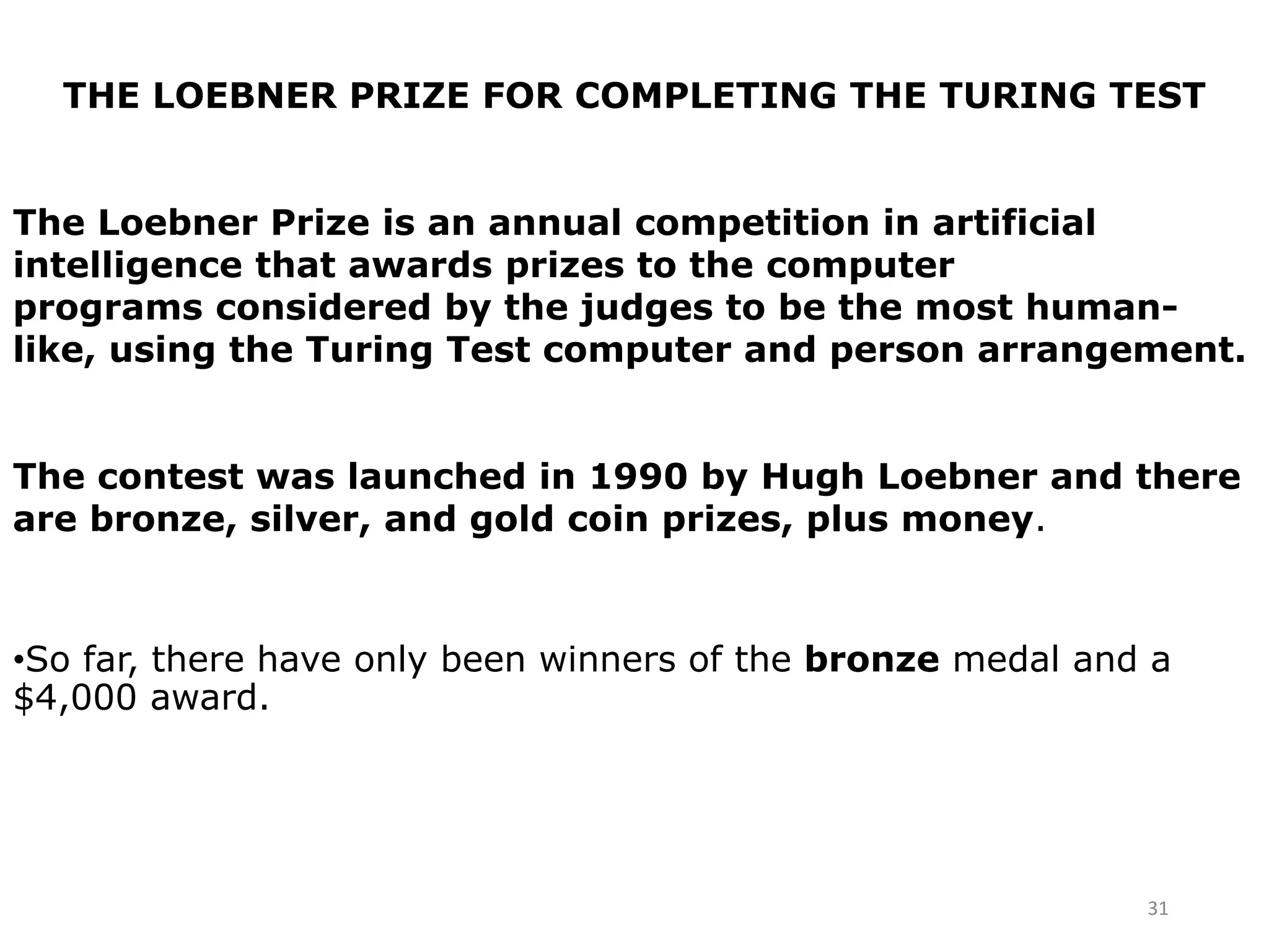 31
THE LOEBNER PRIZE FOR COMPLETING THE TURING TEST
The Loebner Prize is an annual competition in artificial
intelligence that awards prizes to the computer
programs considered by the judges to be the most human-
like, using the Turing Test computer and person arrangement.
The contest was launched in 1990 by Hugh Loebner and there
are bronze, silver, and gold coin prizes, plus money.
•So far, there have only been winners of the bronze medal and a
$4,000 award.
 