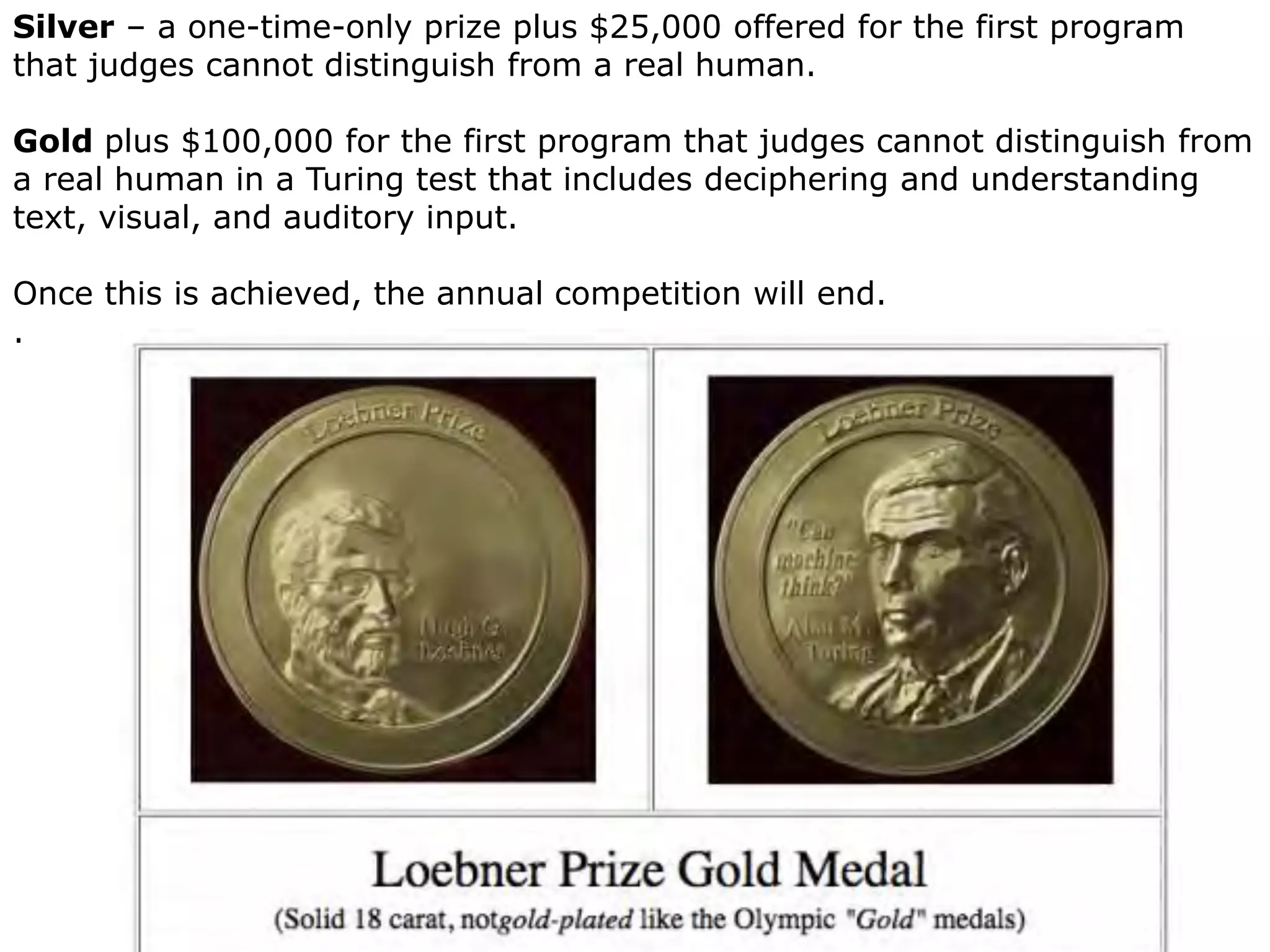 32
Silver – a one-time-only prize plus $25,000 offered for the first program
that judges cannot distinguish from a real human.
Gold plus $100,000 for the first program that judges cannot distinguish from
a real human in a Turing test that includes deciphering and understanding
text, visual, and auditory input.
Once this is achieved, the annual competition will end.
.
 