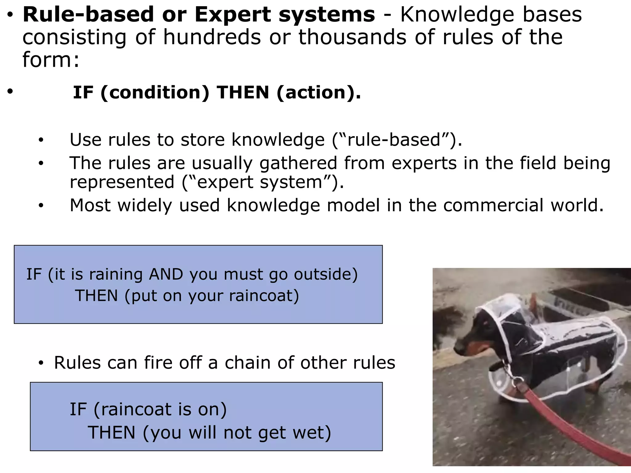 • Rule-based or Expert systems - Knowledge bases
consisting of hundreds or thousands of rules of the
form:
• IF (condition) THEN (action).
• Use rules to store knowledge (“rule-based”).
• The rules are usually gathered from experts in the field being
represented (“expert system”).
• Most widely used knowledge model in the commercial world.
IF (it is raining AND you must go outside)
THEN (put on your raincoat)
• Rules can fire off a chain of other rules
IF (raincoat is on)
THEN (you will not get wet)
 