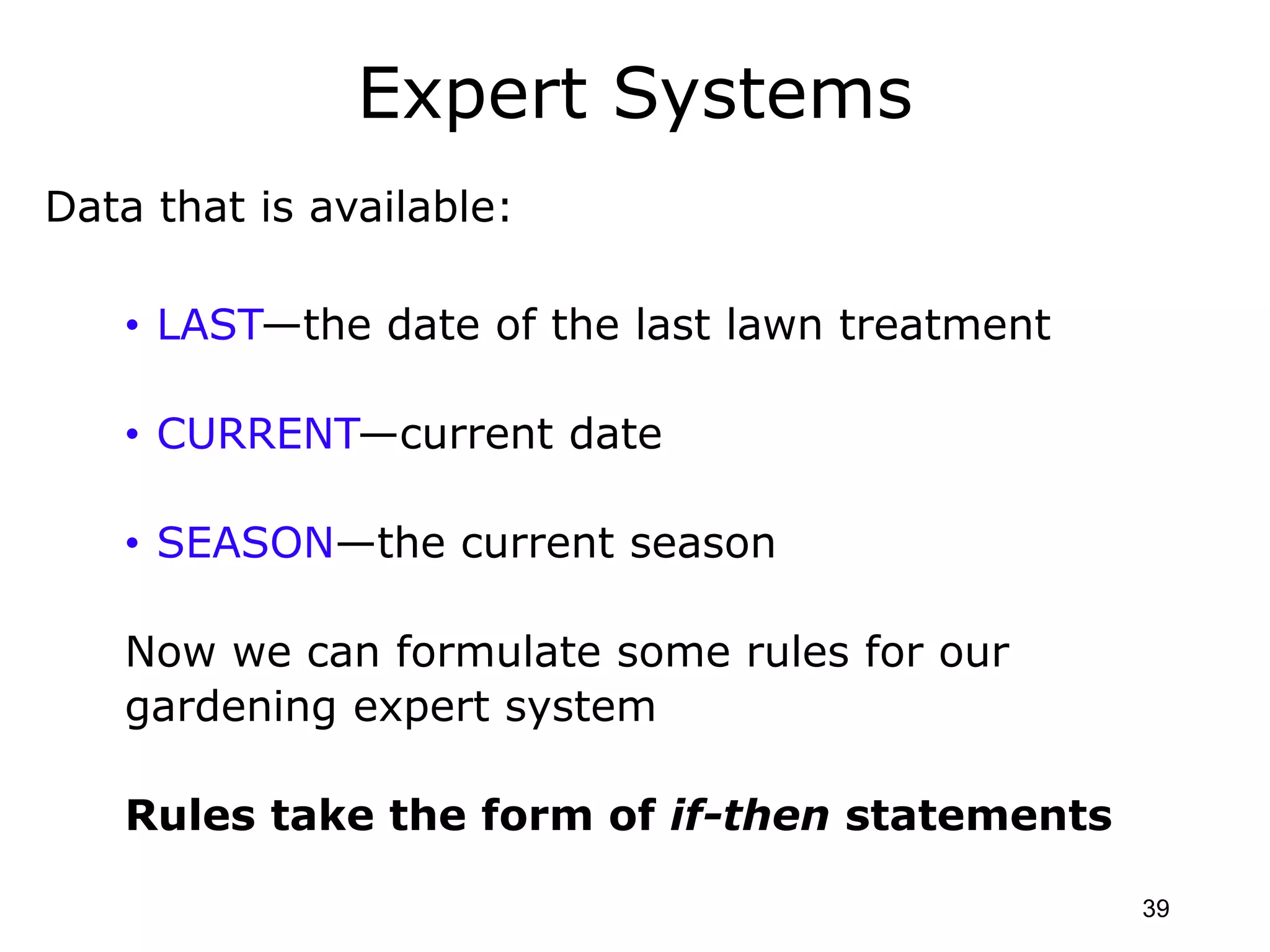 Expert Systems
Data that is available:
• LAST—the date of the last lawn treatment
• CURRENT—current date
• SEASON—the current season
Now we can formulate some rules for our
gardening expert system
Rules take the form of if-then statements
39
 