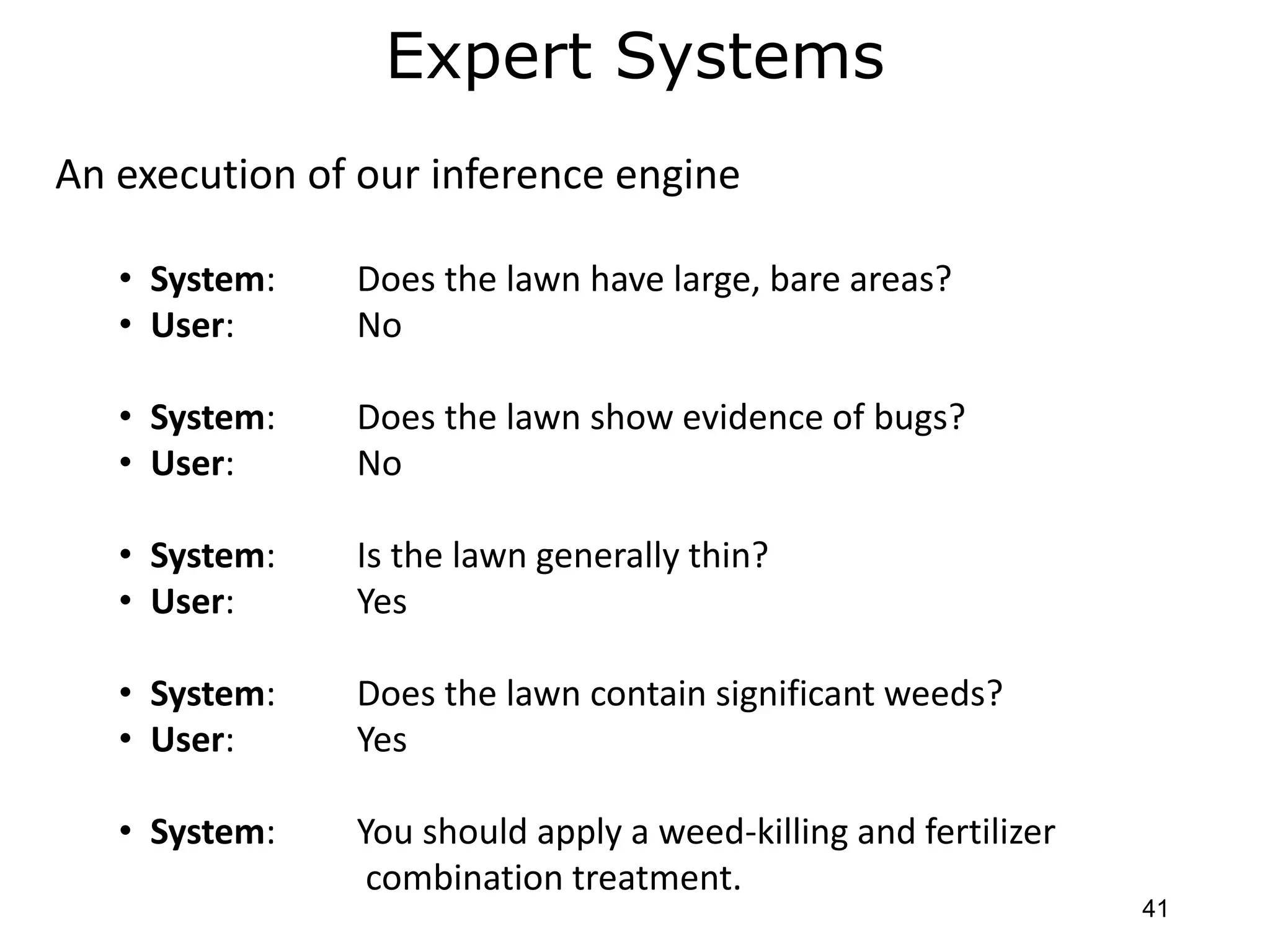 Expert Systems
An execution of our inference engine
• System: Does the lawn have large, bare areas?
• User: No
• System: Does the lawn show evidence of bugs?
• User: No
• System: Is the lawn generally thin?
• User: Yes
• System: Does the lawn contain significant weeds?
• User: Yes
• System: You should apply a weed-killing and fertilizer
combination treatment.
41
 