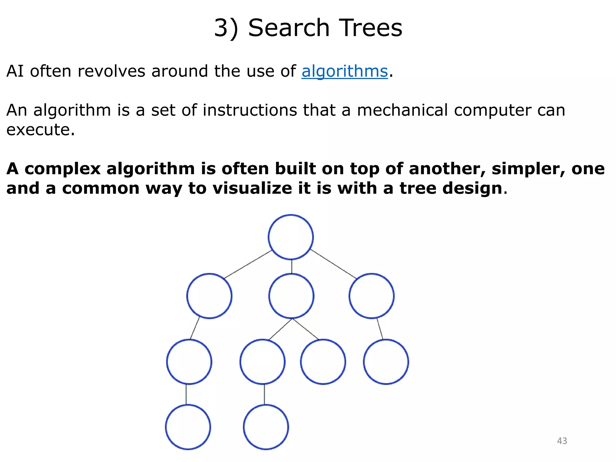 3) Search Trees
AI often revolves around the use of algorithms.
An algorithm is a set of instructions that a mechanical computer can
execute.
A complex algorithm is often built on top of another, simpler, one
and a common way to visualize it is with a tree design.
43
 