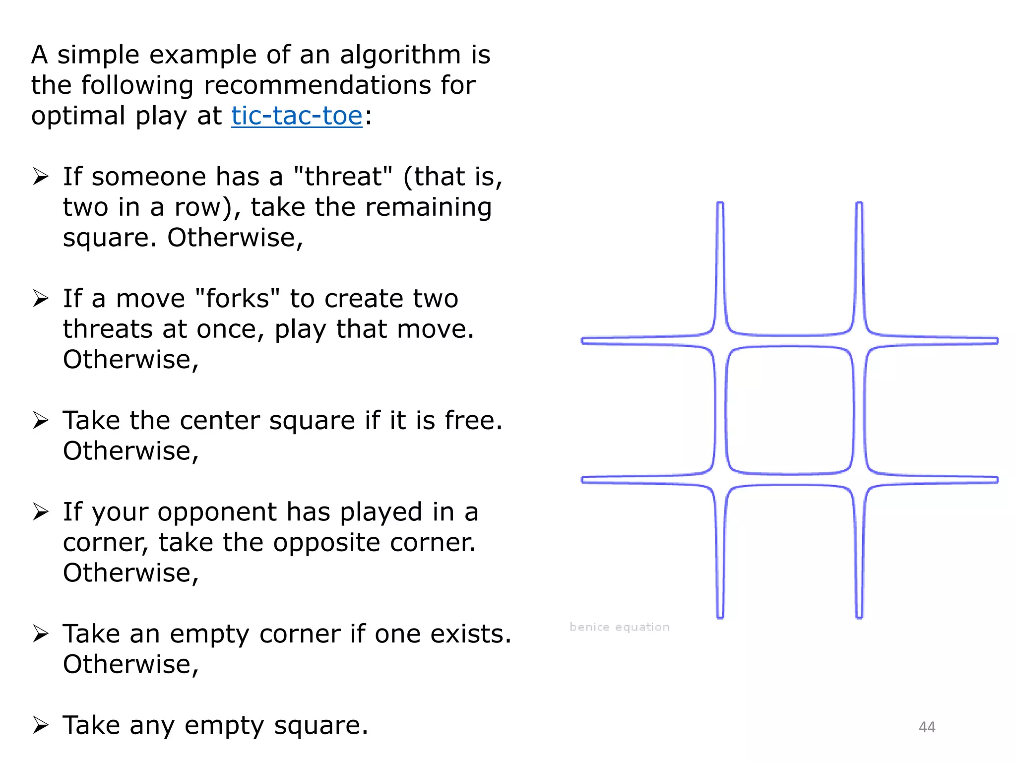 A simple example of an algorithm is
the following recommendations for
optimal play at tic-tac-toe:
 If someone has a "threat" (that is,
two in a row), take the remaining
square. Otherwise,
 If a move "forks" to create two
threats at once, play that move.
Otherwise,
 Take the center square if it is free.
Otherwise,
 If your opponent has played in a
corner, take the opposite corner.
Otherwise,
 Take an empty corner if one exists.
Otherwise,
 Take any empty square. 44
 
