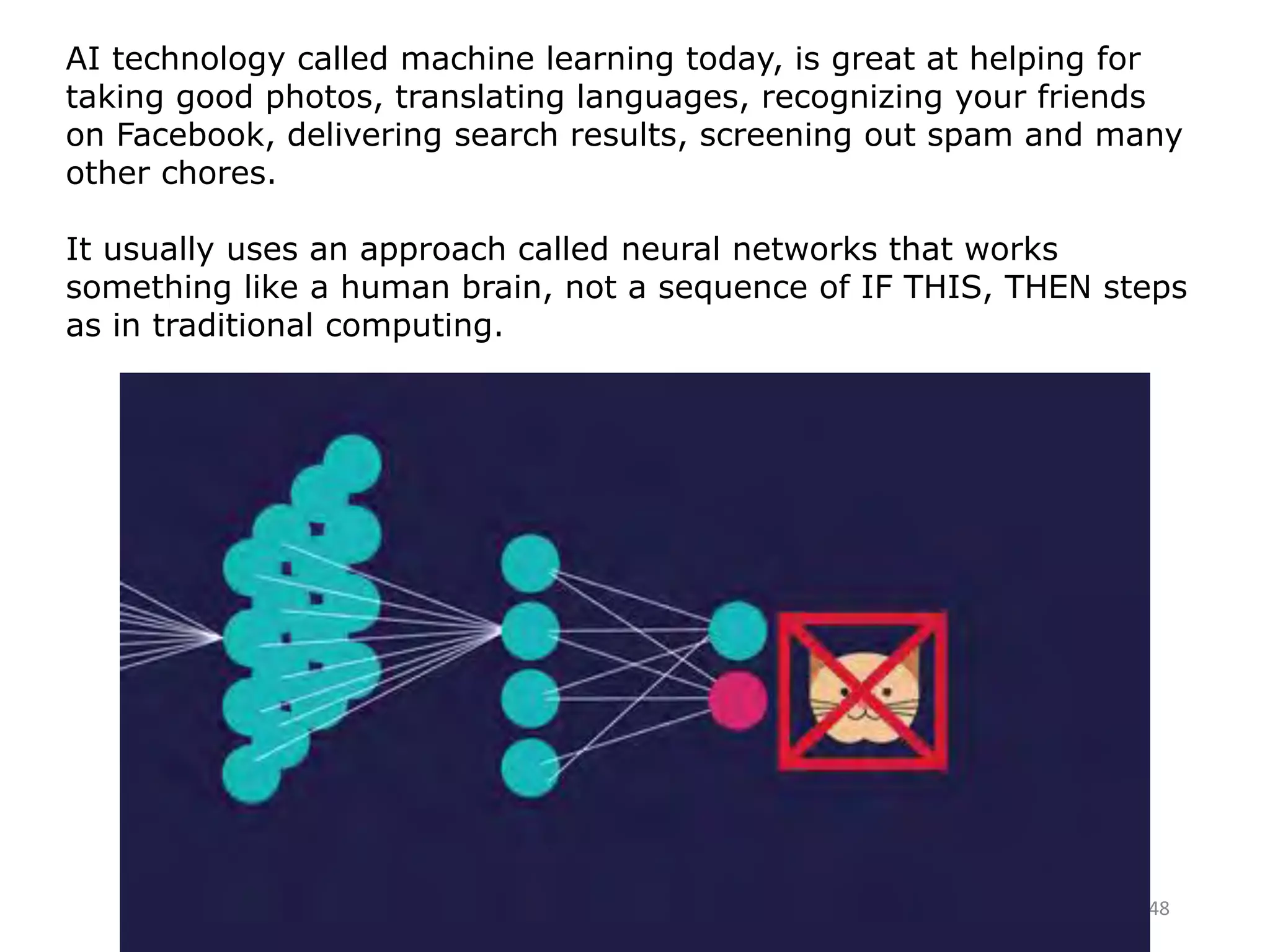 48
AI technology called machine learning today, is great at helping for
taking good photos, translating languages, recognizing your friends
on Facebook, delivering search results, screening out spam and many
other chores.
It usually uses an approach called neural networks that works
something like a human brain, not a sequence of IF THIS, THEN steps
as in traditional computing.
 