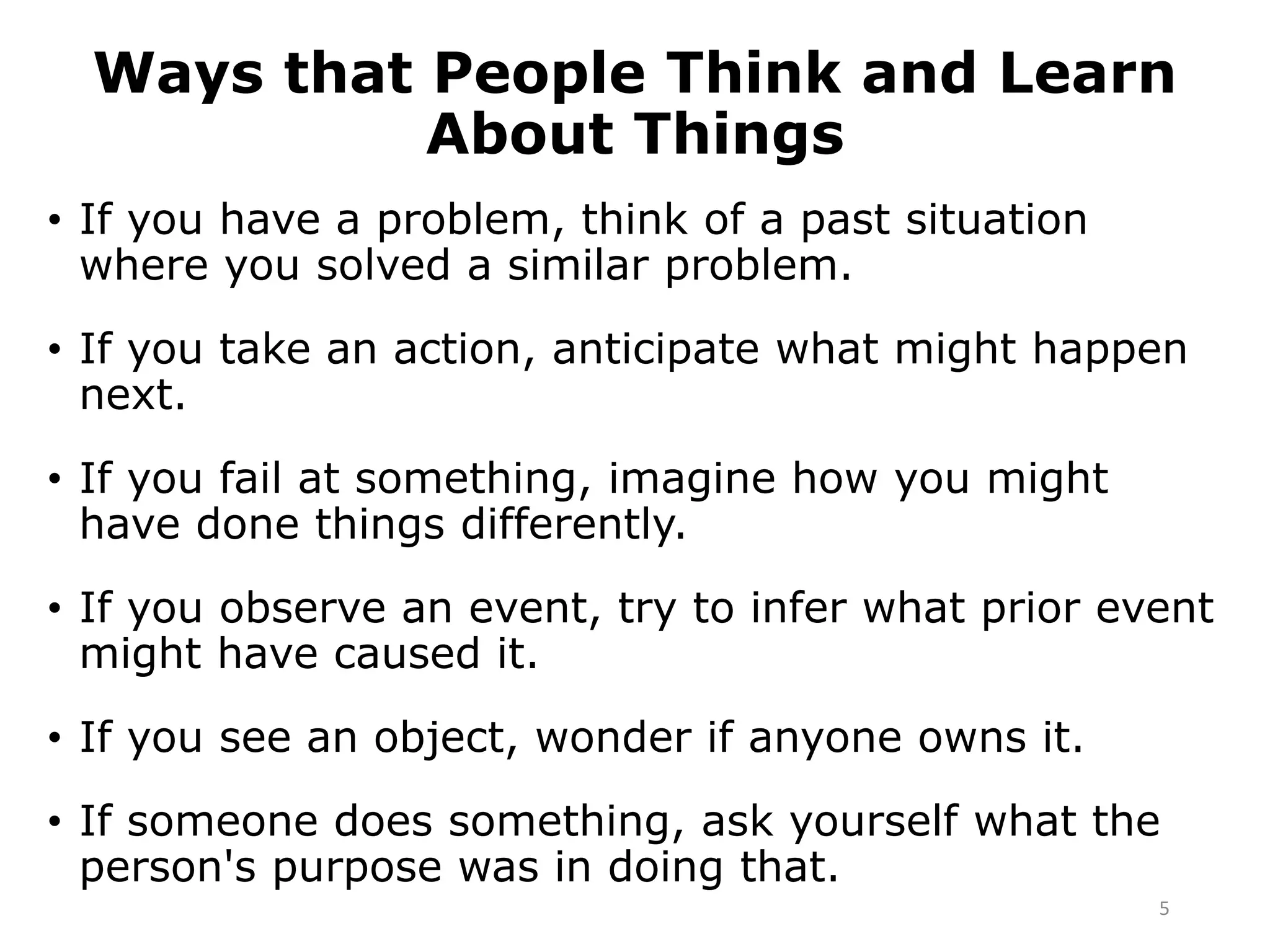 Ways that People Think and Learn
About Things
• If you have a problem, think of a past situation
where you solved a similar problem.
• If you take an action, anticipate what might happen
next.
• If you fail at something, imagine how you might
have done things differently.
• If you observe an event, try to infer what prior event
might have caused it.
• If you see an object, wonder if anyone owns it.
• If someone does something, ask yourself what the
person's purpose was in doing that.
5
 