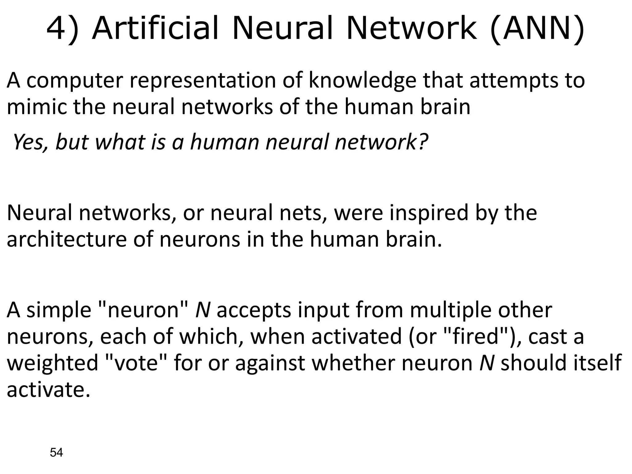 54
4) Artificial Neural Network (ANN)
A computer representation of knowledge that attempts to
mimic the neural networks of the human brain
Yes, but what is a human neural network?
Neural networks, or neural nets, were inspired by the
architecture of neurons in the human brain.
A simple "neuron" N accepts input from multiple other
neurons, each of which, when activated (or "fired"), cast a
weighted "vote" for or against whether neuron N should itself
activate.
 