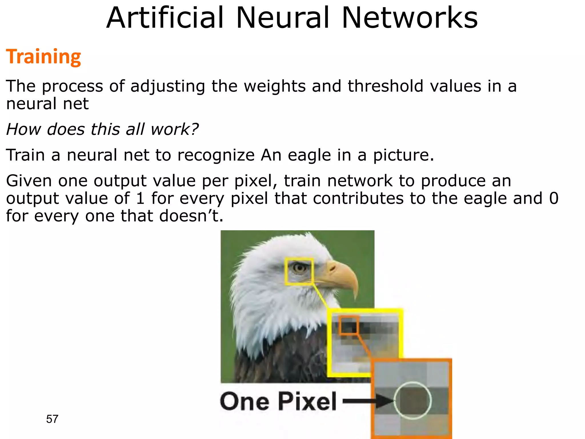 57
Artificial Neural Networks
Training
The process of adjusting the weights and threshold values in a
neural net
How does this all work?
Train a neural net to recognize An eagle in a picture.
Given one output value per pixel, train network to produce an
output value of 1 for every pixel that contributes to the eagle and 0
for every one that doesn’t.
 