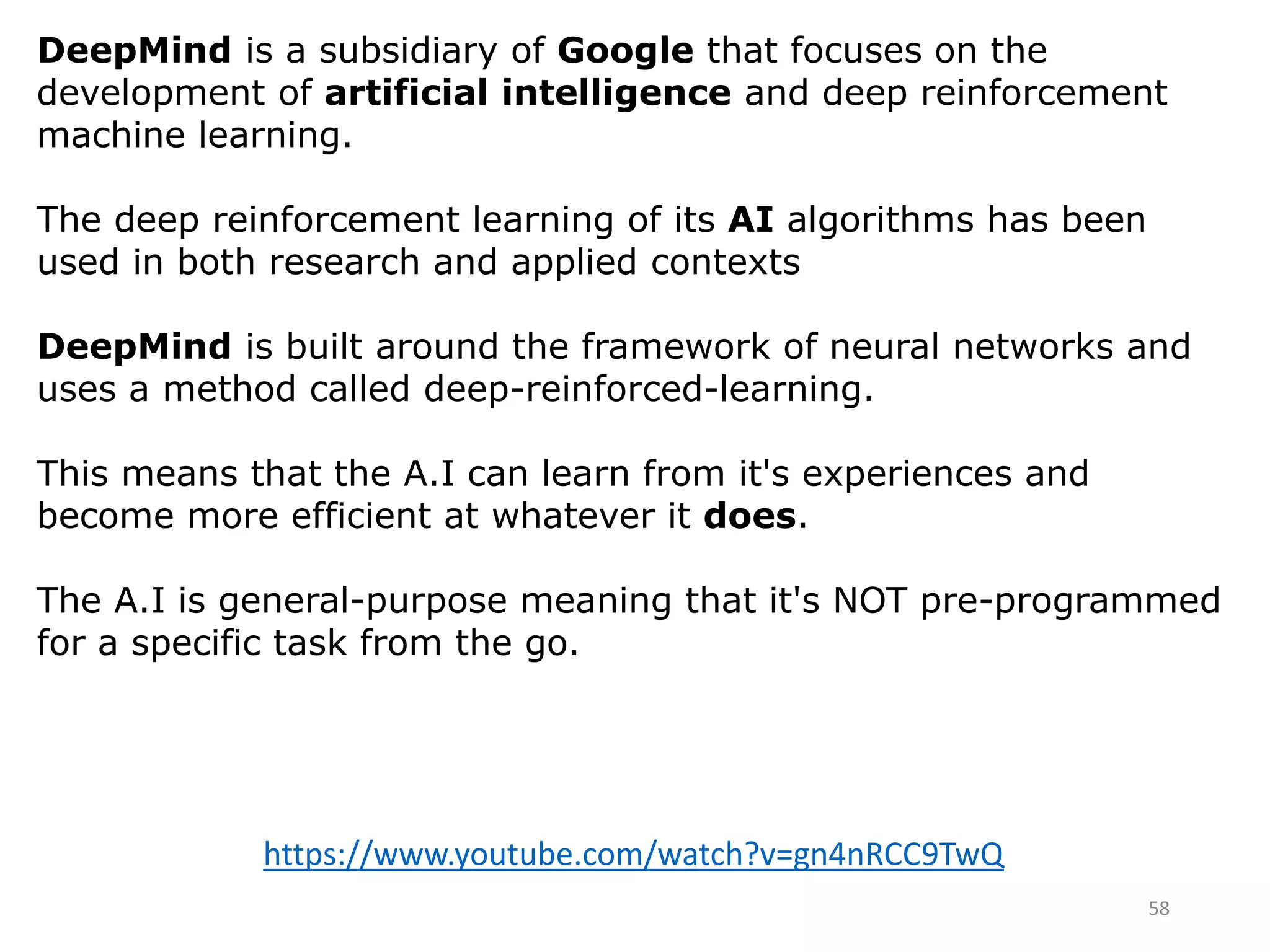 58
DeepMind is a subsidiary of Google that focuses on the
development of artificial intelligence and deep reinforcement
machine learning.
The deep reinforcement learning of its AI algorithms has been
used in both research and applied contexts
DeepMind is built around the framework of neural networks and
uses a method called deep-reinforced-learning.
This means that the A.I can learn from it's experiences and
become more efficient at whatever it does.
The A.I is general-purpose meaning that it's NOT pre-programmed
for a specific task from the go.
https://www.youtube.com/watch?v=gn4nRCC9TwQ
 