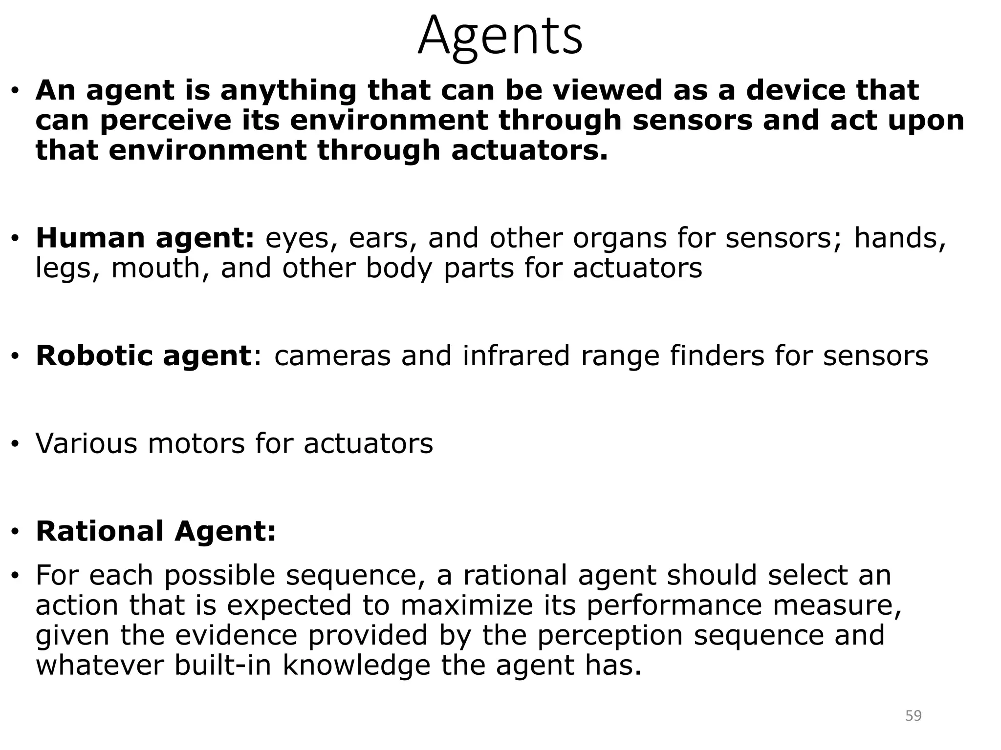 Agents
• An agent is anything that can be viewed as a device that
can perceive its environment through sensors and act upon
that environment through actuators.
• Human agent: eyes, ears, and other organs for sensors; hands,
legs, mouth, and other body parts for actuators
• Robotic agent: cameras and infrared range finders for sensors
• Various motors for actuators
• Rational Agent:
• For each possible sequence, a rational agent should select an
action that is expected to maximize its performance measure,
given the evidence provided by the perception sequence and
whatever built-in knowledge the agent has.
59
 