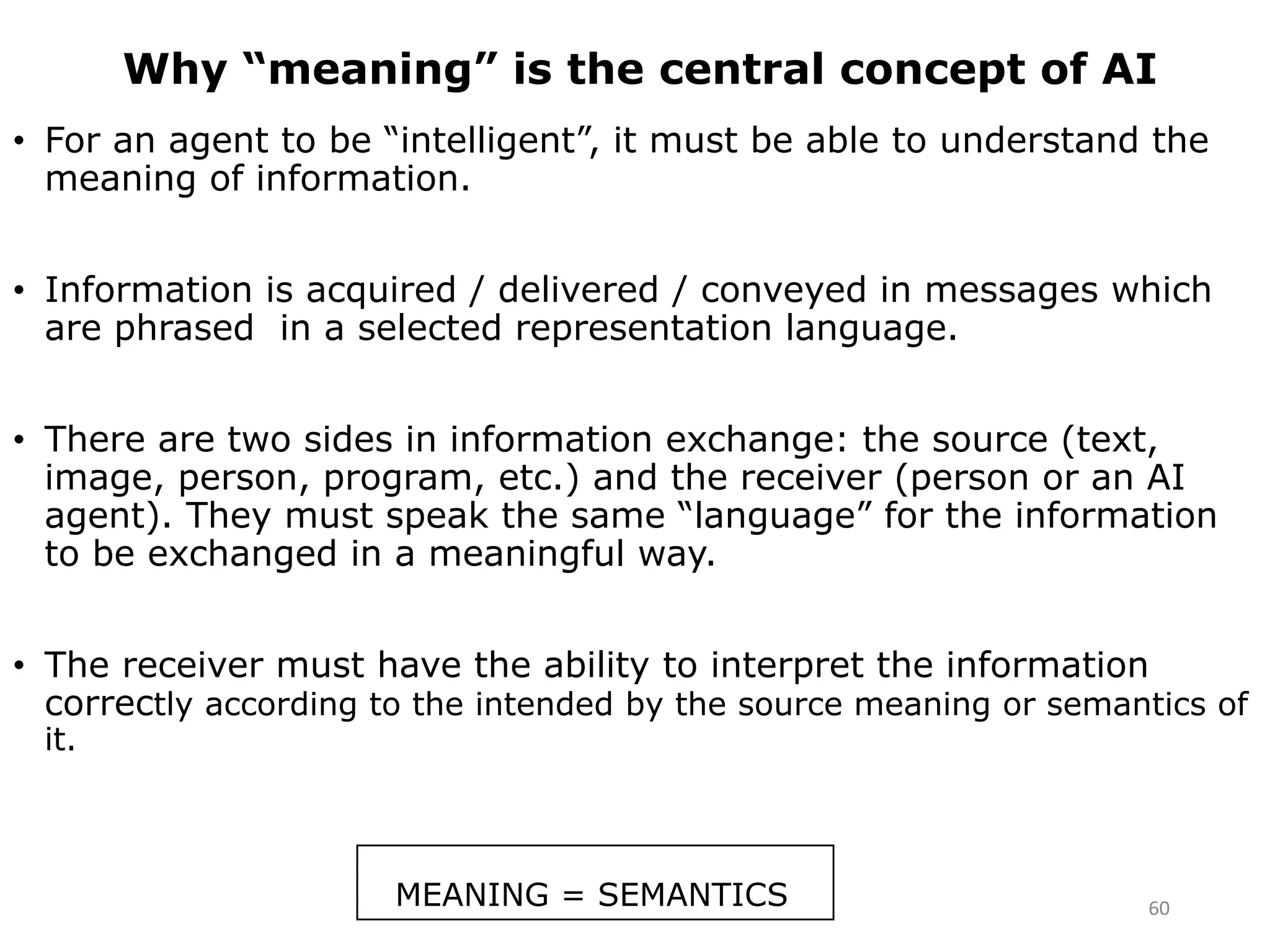 Why “meaning” is the central concept of AI
• For an agent to be “intelligent”, it must be able to understand the
meaning of information.
• Information is acquired / delivered / conveyed in messages which
are phrased in a selected representation language.
• There are two sides in information exchange: the source (text,
image, person, program, etc.) and the receiver (person or an AI
agent). They must speak the same “language” for the information
to be exchanged in a meaningful way.
• The receiver must have the ability to interpret the information
correctly according to the intended by the source meaning or semantics of
it.
MEANING = SEMANTICS 60
 