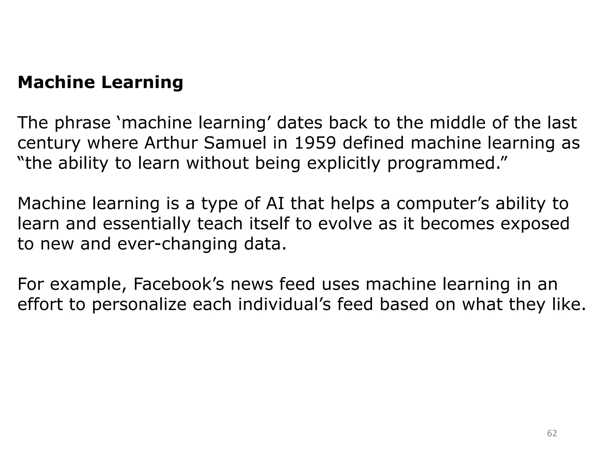62
Machine Learning
The phrase ‘machine learning’ dates back to the middle of the last
century where Arthur Samuel in 1959 defined machine learning as
“the ability to learn without being explicitly programmed.”
Machine learning is a type of AI that helps a computer’s ability to
learn and essentially teach itself to evolve as it becomes exposed
to new and ever-changing data.
For example, Facebook’s news feed uses machine learning in an
effort to personalize each individual’s feed based on what they like.
 
