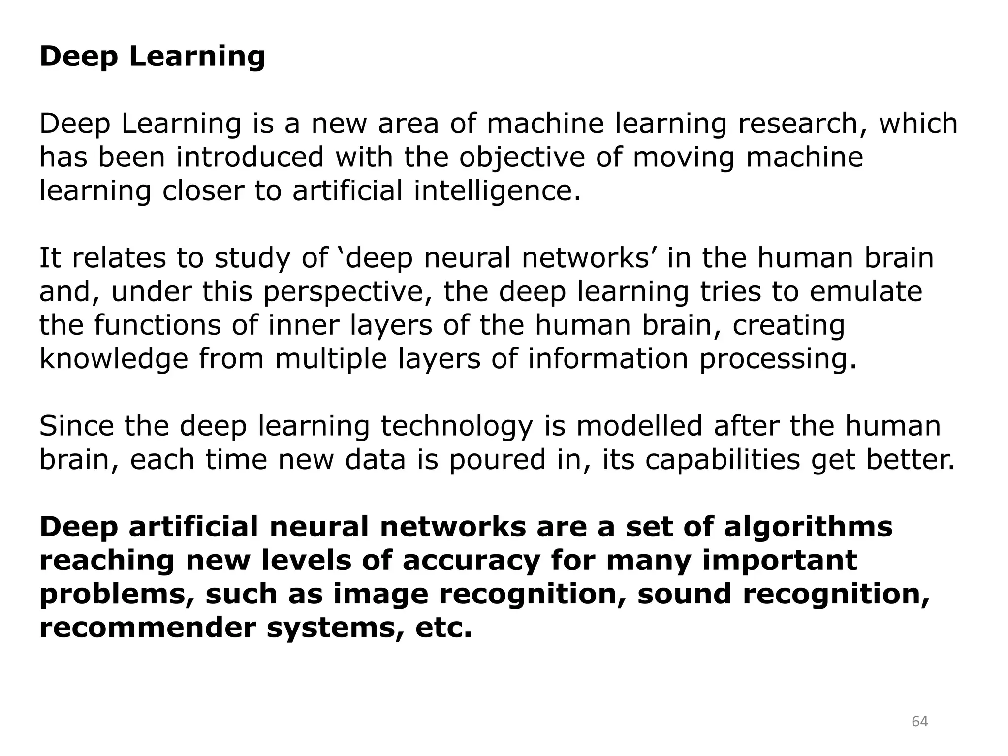 64
Deep Learning
Deep Learning is a new area of machine learning research, which
has been introduced with the objective of moving machine
learning closer to artificial intelligence.
It relates to study of ‘deep neural networks’ in the human brain
and, under this perspective, the deep learning tries to emulate
the functions of inner layers of the human brain, creating
knowledge from multiple layers of information processing.
Since the deep learning technology is modelled after the human
brain, each time new data is poured in, its capabilities get better.
Deep artificial neural networks are a set of algorithms
reaching new levels of accuracy for many important
problems, such as image recognition, sound recognition,
recommender systems, etc.
 
