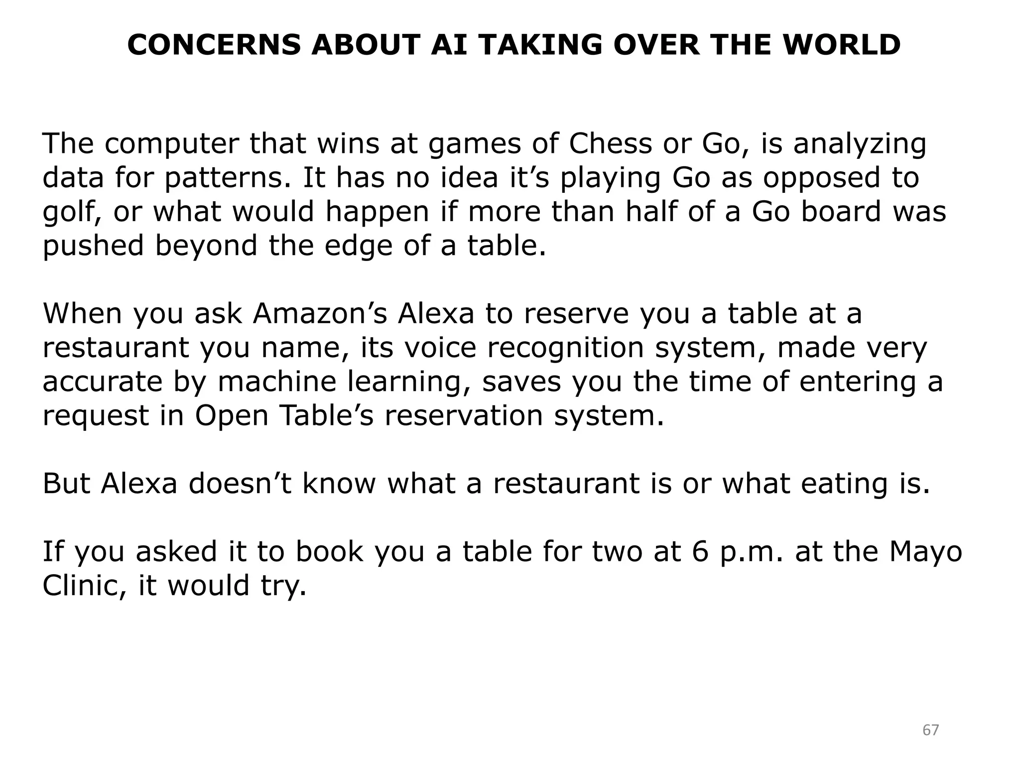 67
CONCERNS ABOUT AI TAKING OVER THE WORLD
The computer that wins at games of Chess or Go, is analyzing
data for patterns. It has no idea it’s playing Go as opposed to
golf, or what would happen if more than half of a Go board was
pushed beyond the edge of a table.
When you ask Amazon’s Alexa to reserve you a table at a
restaurant you name, its voice recognition system, made very
accurate by machine learning, saves you the time of entering a
request in Open Table’s reservation system.
But Alexa doesn’t know what a restaurant is or what eating is.
If you asked it to book you a table for two at 6 p.m. at the Mayo
Clinic, it would try.
 