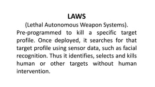 LAWS
(Lethal Autonomous Weapon Systems).
Pre-programmed to kill a specific target
profile. Once deployed, it searches for that
target profile using sensor data, such as facial
recognition. Thus it identifies, selects and kills
human or other targets without human
intervention.
 