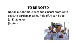 TO BE NOTED
Not all autonomous weapons incorporate AI to
execute particular tasks. Role of AI can be to
(a) Enable, or
(b) Assist
 