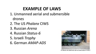 EXAMPLE OF LAWS
1. Unmanned aerial and submersible
drones
2. The US Phalanx CIWS
3. Russian Arena
4. Russian Status-6
5. Israeli Trophy
6. German AMAP-ADS
 