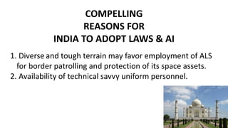 COMPELLING
REASONS FOR
INDIA TO ADOPT LAWS & AI
1. Diverse and tough terrain may favor employment of ALS
for border patrolling and protection of its space assets.
2. Availability of technical savvy uniform personnel.
 