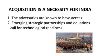 ACQUISITION IS A NECESSITY FOR INDIA
1. The adversaries are known to have access
2. Emerging strategic partnerships and equations
call for technological readiness
 