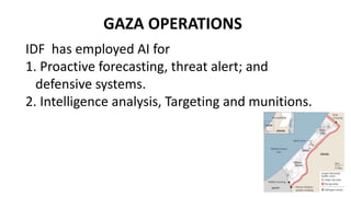 GAZA OPERATIONS
IDF has employed AI for
1. Proactive forecasting, threat alert; and
defensive systems.
2. Intelligence analysis, Targeting and munitions.
 
