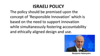 ISRAELI POLICY
The policy should be premised upon the
concept of ‘Responsible Innovation’ which is
based on the need to support innovation
while simultaneously fostering accountability
and ethically aligned design and use.
Benjamin Netanyahu
 