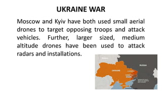 UKRAINE WAR
Moscow and Kyiv have both used small aerial
drones to target opposing troops and attack
vehicles. Further, larger sized, medium
altitude drones have been used to attack
radars and installations.
 