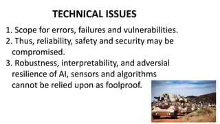 TECHNICAL ISSUES
1. Scope for errors, failures and vulnerabilities.
2. Thus, reliability, safety and security may be
compromised.
3. Robustness, interpretability, and adversial
resilience of AI, sensors and algorithms
cannot be relied upon as foolproof.
 