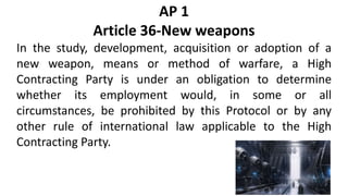 AP 1
Article 36-New weapons
In the study, development, acquisition or adoption of a
new weapon, means or method of warfare, a High
Contracting Party is under an obligation to determine
whether its employment would, in some or all
circumstances, be prohibited by this Protocol or by any
other rule of international law applicable to the High
Contracting Party.
 