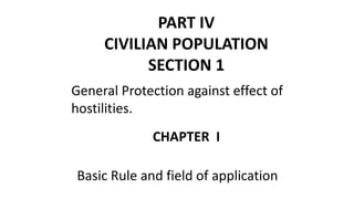 PART IV
CIVILIAN POPULATION
SECTION 1
General Protection against effect of
hostilities.
CHAPTER I
Basic Rule and field of application
 