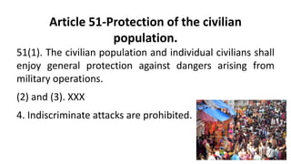 Article 51-Protection of the civilian
population.
51(1). The civilian population and individual civilians shall
enjoy general protection against dangers arising from
military operations.
(2) and (3). XXX
4. Indiscriminate attacks are prohibited.
 
