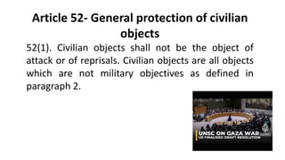 Article 52- General protection of civilian
objects
52(1). Civilian objects shall not be the object of
attack or of reprisals. Civilian objects are all objects
which are not military objectives as defined in
paragraph 2.
 
