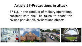 Article 57-Precautions in attack
57 (1). In the conduct of military operations,
constant care shall be taken to spare the
civilian population, civilians and objects.
 