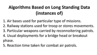 Algorithms Based on Long Standing Data
(instances of)
1. Air bases used for particular type of missions.
2. Railway stations used for troop or stores movements.
3. Particular weapons carried by reconnoitering patrols.
4. Usual deployments for a bridge head or breakout
phase.
5. Reaction time taken for combat air patrols.
 