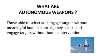 WHAT ARE
AUTONOMOUS WEAPONS ?
Those able to select and engage targets without
meaningful human controls, they select and
engage targets without human intervention.
 