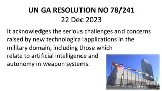 UN GA RESOLUTION NO 78/241
22 Dec 2023
It acknowledges the serious challenges and concerns
raised by new technological applications in the
military domain, including those which
relate to artificial intelligence and
autonomy in weapon systems.
 