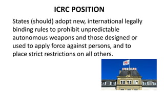 ICRC POSITION
States (should) adopt new, international legally
binding rules to prohibit unpredictable
autonomous weapons and those designed or
used to apply force against persons, and to
place strict restrictions on all others.
 