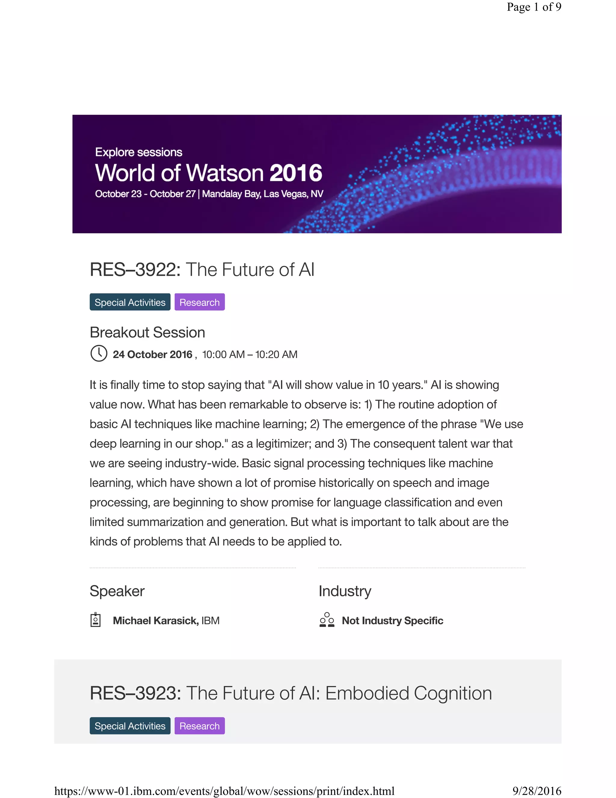 Speaker Industry
RES–3922: The Future of AI
Special Activities Research
Breakout Session
, 10:00 AM – 10:20 AM
It is finally time to stop saying that "AI will show value in 10 years." AI is showing
value now. What has been remarkable to observe is: 1) The routine adoption of
basic AI techniques like machine learning; 2) The emergence of the phrase "We use
deep learning in our shop." as a legitimizer; and 3) The consequent talent war that
we are seeing industry-wide. Basic signal processing techniques like machine
learning, which have shown a lot of promise historically on speech and image
processing, are beginning to show promise for language classification and even
limited summarization and generation. But what is important to talk about are the
kinds of problems that AI needs to be applied to.
RES–3923: The Future of AI: Embodied Cognition
Special Activities Research
24 October 2016
Michael Karasick, IBM Not Industry Specific
Page 1 of 9
9/28/2016https://www-01.ibm.com/events/global/wow/sessions/print/index.html
 