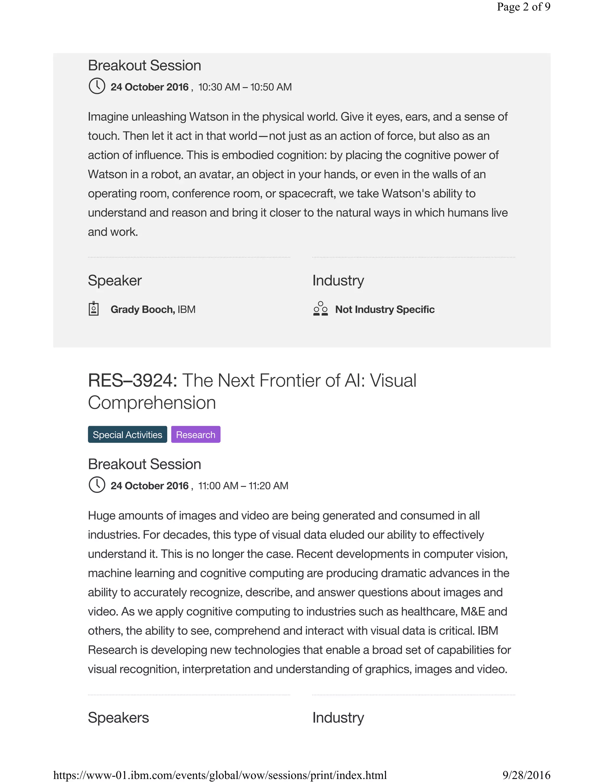 Speaker Industry
Breakout Session
, 10:30 AM – 10:50 AM
Imagine unleashing Watson in the physical world. Give it eyes, ears, and a sense of
touch. Then let it act in that world—not just as an action of force, but also as an
action of influence. This is embodied cognition: by placing the cognitive power of
Watson in a robot, an avatar, an object in your hands, or even in the walls of an
operating room, conference room, or spacecraft, we take Watson's ability to
understand and reason and bring it closer to the natural ways in which humans live
and work.
Speakers Industry
RES–3924: The Next Frontier of AI: Visual
Comprehension
Special Activities Research
Breakout Session
, 11:00 AM – 11:20 AM
Huge amounts of images and video are being generated and consumed in all
industries. For decades, this type of visual data eluded our ability to effectively
understand it. This is no longer the case. Recent developments in computer vision,
machine learning and cognitive computing are producing dramatic advances in the
ability to accurately recognize, describe, and answer questions about images and
video. As we apply cognitive computing to industries such as healthcare, M&E and
others, the ability to see, comprehend and interact with visual data is critical. IBM
Research is developing new technologies that enable a broad set of capabilities for
visual recognition, interpretation and understanding of graphics, images and video.
24 October 2016
Grady Booch, IBM Not Industry Specific
24 October 2016
Page 2 of 9
9/28/2016https://www-01.ibm.com/events/global/wow/sessions/print/index.html
 