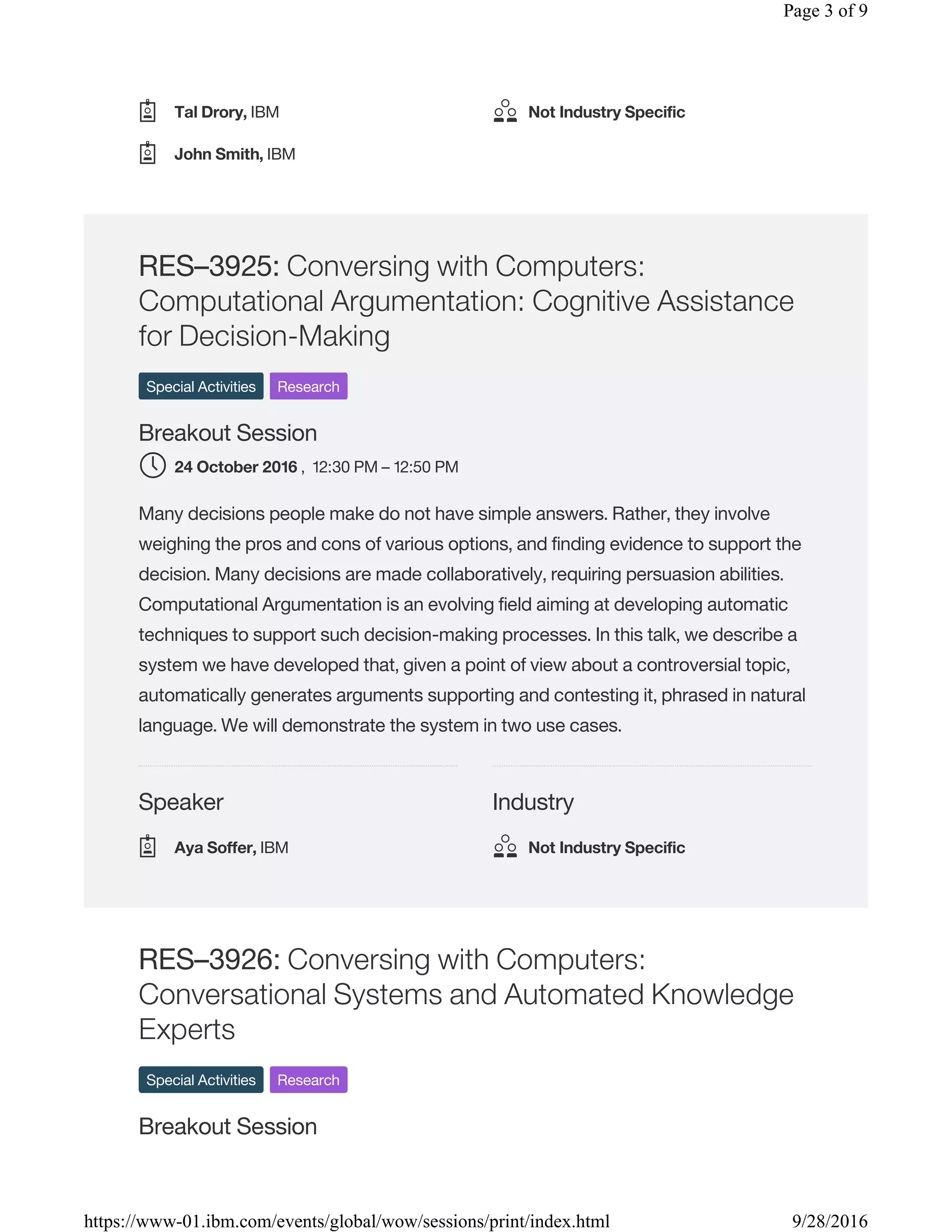 Speaker Industry
RES–3925: Conversing with Computers:
Computational Argumentation: Cognitive Assistance
for Decision-Making
Special Activities Research
Breakout Session
, 12:30 PM – 12:50 PM
Many decisions people make do not have simple answers. Rather, they involve
weighing the pros and cons of various options, and finding evidence to support the
decision. Many decisions are made collaboratively, requiring persuasion abilities.
Computational Argumentation is an evolving field aiming at developing automatic
techniques to support such decision-making processes. In this talk, we describe a
system we have developed that, given a point of view about a controversial topic,
automatically generates arguments supporting and contesting it, phrased in natural
language. We will demonstrate the system in two use cases.
RES–3926: Conversing with Computers:
Conversational Systems and Automated Knowledge
Experts
Special Activities Research
Breakout Session
Tal Drory, IBM
John Smith, IBM
Not Industry Specific
24 October 2016
Aya Soffer, IBM Not Industry Specific
Page 3 of 9
9/28/2016https://www-01.ibm.com/events/global/wow/sessions/print/index.html
 