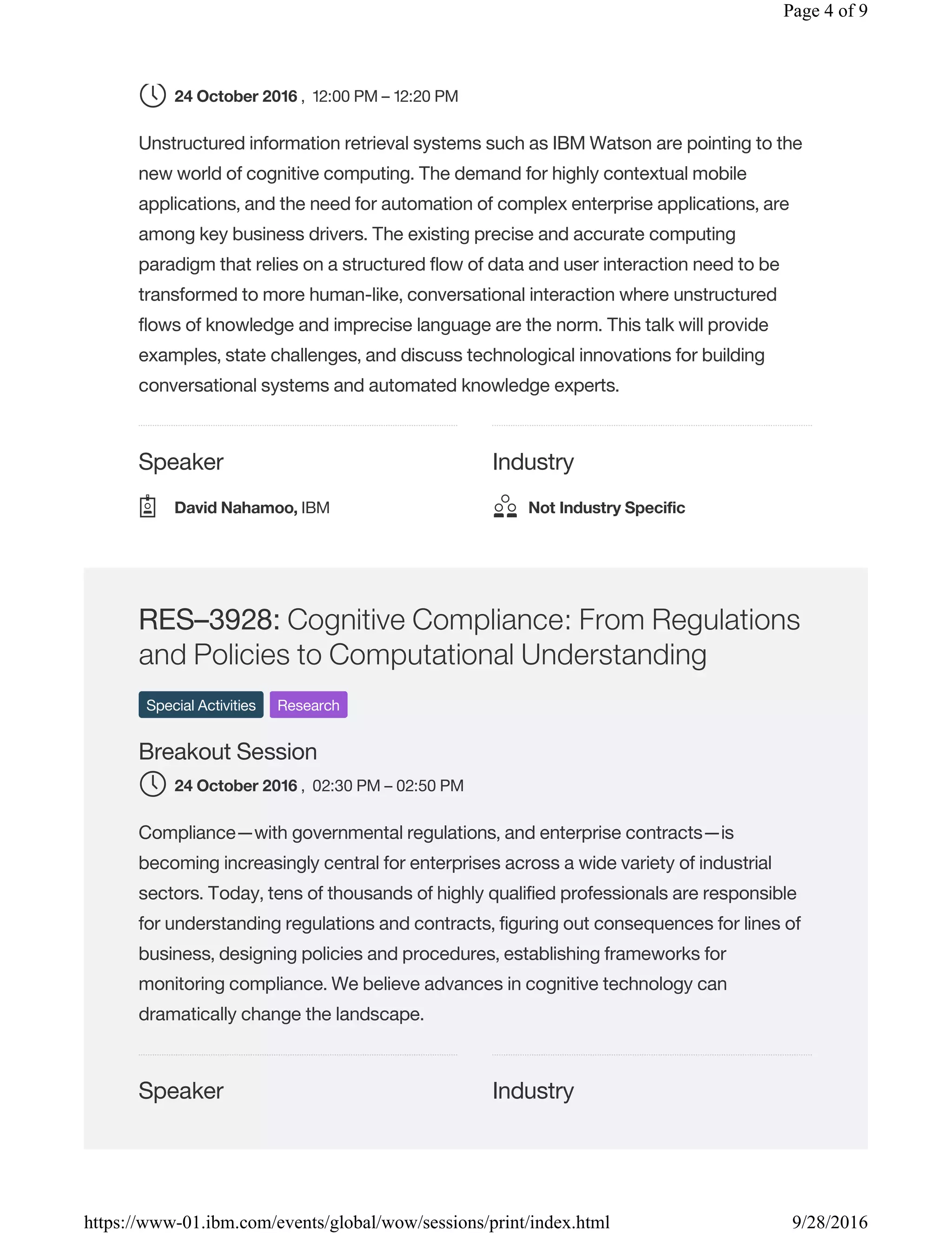 Speaker Industry
, 12:00 PM – 12:20 PM
Unstructured information retrieval systems such as IBM Watson are pointing to the
new world of cognitive computing. The demand for highly contextual mobile
applications, and the need for automation of complex enterprise applications, are
among key business drivers. The existing precise and accurate computing
paradigm that relies on a structured flow of data and user interaction need to be
transformed to more human-like, conversational interaction where unstructured
flows of knowledge and imprecise language are the norm. This talk will provide
examples, state challenges, and discuss technological innovations for building
conversational systems and automated knowledge experts.
Speaker Industry
RES–3928: Cognitive Compliance: From Regulations
and Policies to Computational Understanding
Special Activities Research
Breakout Session
, 02:30 PM – 02:50 PM
Compliance—with governmental regulations, and enterprise contracts—is
becoming increasingly central for enterprises across a wide variety of industrial
sectors. Today, tens of thousands of highly qualified professionals are responsible
for understanding regulations and contracts, figuring out consequences for lines of
business, designing policies and procedures, establishing frameworks for
monitoring compliance. We believe advances in cognitive technology can
dramatically change the landscape.
24 October 2016
David Nahamoo, IBM Not Industry Specific
24 October 2016
Page 4 of 9
9/28/2016https://www-01.ibm.com/events/global/wow/sessions/print/index.html
 