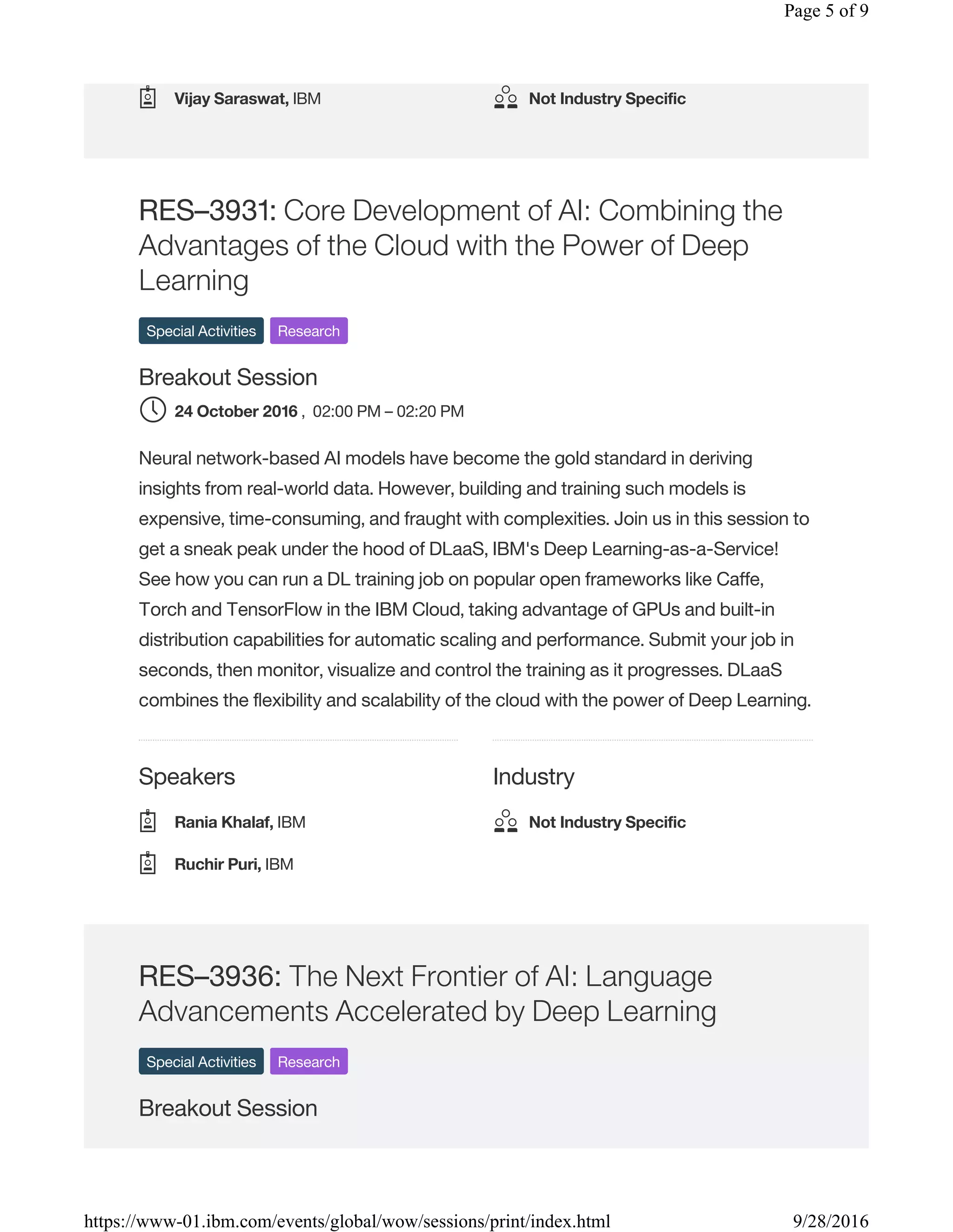 Speakers Industry
RES–3931: Core Development of AI: Combining the
Advantages of the Cloud with the Power of Deep
Learning
Special Activities Research
Breakout Session
, 02:00 PM – 02:20 PM
Neural network-based AI models have become the gold standard in deriving
insights from real-world data. However, building and training such models is
expensive, time-consuming, and fraught with complexities. Join us in this session to
get a sneak peak under the hood of DLaaS, IBM's Deep Learning-as-a-Service!
See how you can run a DL training job on popular open frameworks like Caffe,
Torch and TensorFlow in the IBM Cloud, taking advantage of GPUs and built-in
distribution capabilities for automatic scaling and performance. Submit your job in
seconds, then monitor, visualize and control the training as it progresses. DLaaS
combines the flexibility and scalability of the cloud with the power of Deep Learning.
RES–3936: The Next Frontier of AI: Language
Advancements Accelerated by Deep Learning
Special Activities Research
Breakout Session
Vijay Saraswat, IBM Not Industry Specific
24 October 2016
Rania Khalaf, IBM
Ruchir Puri, IBM
Not Industry Specific
Page 5 of 9
9/28/2016https://www-01.ibm.com/events/global/wow/sessions/print/index.html
 