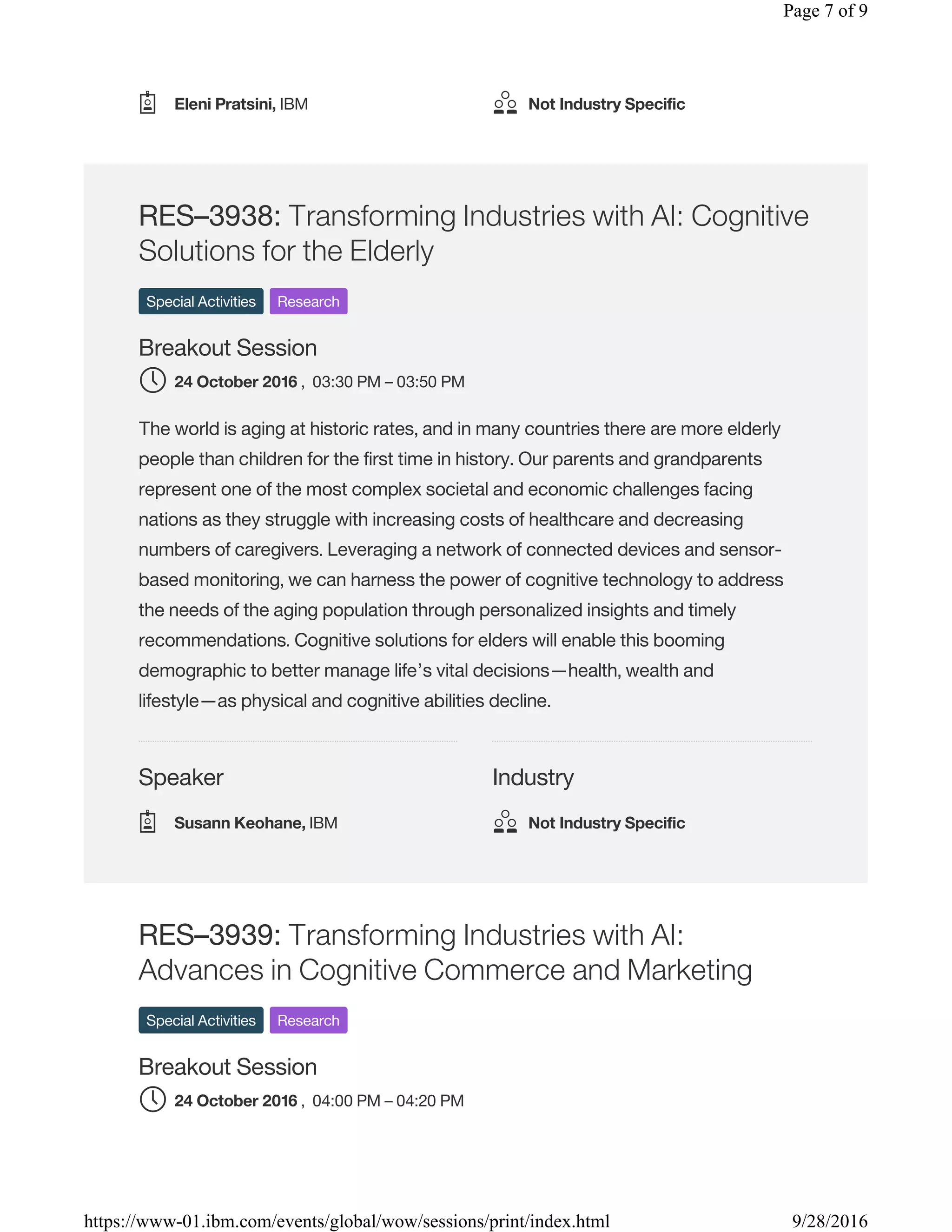 Speaker Industry
RES–3938: Transforming Industries with AI: Cognitive
Solutions for the Elderly
Special Activities Research
Breakout Session
, 03:30 PM – 03:50 PM
The world is aging at historic rates, and in many countries there are more elderly
people than children for the first time in history. Our parents and grandparents
represent one of the most complex societal and economic challenges facing
nations as they struggle with increasing costs of healthcare and decreasing
numbers of caregivers. Leveraging a network of connected devices and sensor-
based monitoring, we can harness the power of cognitive technology to address
the needs of the aging population through personalized insights and timely
recommendations. Cognitive solutions for elders will enable this booming
demographic to better manage life’s vital decisions—health, wealth and
lifestyle—as physical and cognitive abilities decline.
RES–3939: Transforming Industries with AI:
Advances in Cognitive Commerce and Marketing
Special Activities Research
Breakout Session
, 04:00 PM – 04:20 PM
Eleni Pratsini, IBM Not Industry Specific
24 October 2016
Susann Keohane, IBM Not Industry Specific
24 October 2016
Page 7 of 9
9/28/2016https://www-01.ibm.com/events/global/wow/sessions/print/index.html
 