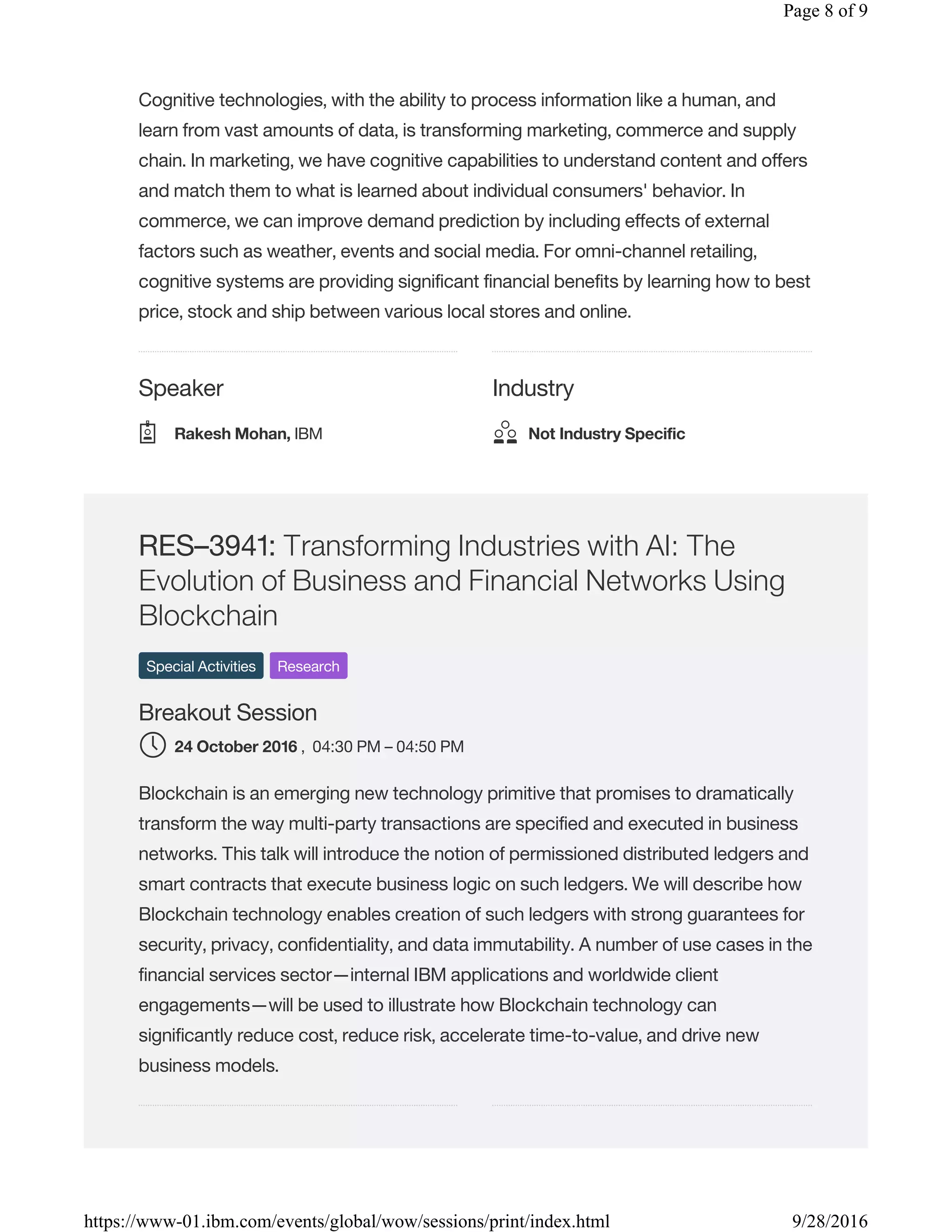 Speaker Industry
Cognitive technologies, with the ability to process information like a human, and
learn from vast amounts of data, is transforming marketing, commerce and supply
chain. In marketing, we have cognitive capabilities to understand content and offers
and match them to what is learned about individual consumers' behavior. In
commerce, we can improve demand prediction by including effects of external
factors such as weather, events and social media. For omni-channel retailing,
cognitive systems are providing significant financial benefits by learning how to best
price, stock and ship between various local stores and online.
RES–3941: Transforming Industries with AI: The
Evolution of Business and Financial Networks Using
Blockchain
Special Activities Research
Breakout Session
, 04:30 PM – 04:50 PM
Blockchain is an emerging new technology primitive that promises to dramatically
transform the way multi-party transactions are specified and executed in business
networks. This talk will introduce the notion of permissioned distributed ledgers and
smart contracts that execute business logic on such ledgers. We will describe how
Blockchain technology enables creation of such ledgers with strong guarantees for
security, privacy, confidentiality, and data immutability. A number of use cases in the
financial services sector—internal IBM applications and worldwide client
engagements—will be used to illustrate how Blockchain technology can
significantly reduce cost, reduce risk, accelerate time-to-value, and drive new
business models.
Rakesh Mohan, IBM Not Industry Specific
24 October 2016
Page 8 of 9
9/28/2016https://www-01.ibm.com/events/global/wow/sessions/print/index.html
 