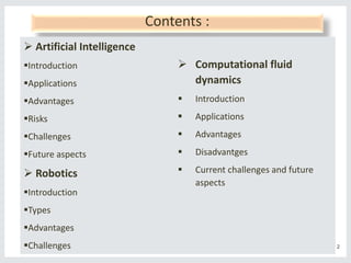 Contents :
 Artificial Intelligence
Introduction
Applications
Advantages
Risks
Challenges
Future aspects
 Robotics...