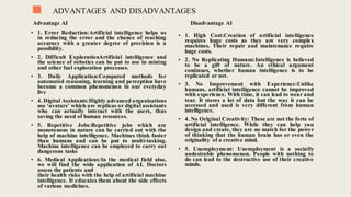 ADVANTAGES AND DISADVANTAGES
Advantage AI Disadvantage AI
• 1. Error Reduction:Artificial intelligence helps us
in reducing the error and the chance of reaching
accuracy with a greater degree of precision is a
possibility.
• 2. Difficult ExplorationArtificial intelligence and
the science of robotics can be put to use in mining
and other fuel exploration processes.
• 3. Daily Application:Computed methods for
automated reasoning, learning and perception have
become a common phenomenon in our everyday
live
• 4. Digital Assistants:Highly advanced organizations
use ‘avatars’ which are replicas or digital assistants
who can actually interact with the users, thus
saving the need of human resources.
• 5. Repetitive Jobs:Repetitive jobs which are
monotonous in nature can be carried out with the
help of machine intelligence. Machines think faster
than humans and can be put to multi-tasking.
Machine intelligence can be employed to carry out
dangerous tasks
• 6. Medical Applications:In the medical field also,
we will find the wide application of AI. Doctors
assess the patients and
their health risks with the help of artificial machine
intelligence. It educates them about the side effects
of various medicines.
• 1. High Cost:Creation of artificial intelligence
requires huge costs as they are very complex
machines. Their repair and maintenance require
huge costs.
• 2. No Replicating Humans:Intelligence is believed
to be a gift of nature. An ethical argument
continues, whether human intelligence is to be
replicated or not.
• 3. No Improvement with Experience:Unlike
humans, artificial intelligence cannot be improved
with experience. With time, it can lead to wear and
tear. It stores a lot of data but the way it can be
accessed and used is very different from human
intelligence.
• 4. No Original Creativity: These are not the forte of
artificial intelligence. While they can help you
design and create, they are no match for the power
of thinking that the human brain has or even the
originality of a creative mind.
• 5. Unemployment: Unemployment is a socially
undesirable phenomenon. People with nothing to
do can lead to the destructive use of their creative
minds.
 